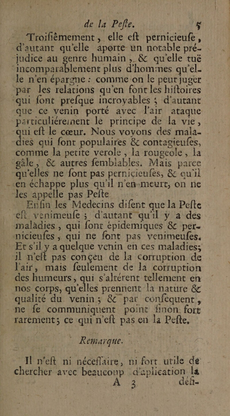Troifièmement , elle eft pernicieufe, d'autant qu'elle aporte un notable pré- ‘judice au genre humain ;. & qu'elle tué ‘incomparablement plus d'homines qu'el- le n'en épargne : comme on le peut juger par les relations qu'en font les hiftoires ‘qui font prefque incroyables ; d'autant que ce venin porté avec l'air ataque particuliéreinent lé principe de la vie, qui eft le cœur. Nous voyons des mala- dis qui font populaires & contagieufes, comme la petite verole , la rougeole, la gâle, & autres femblables. Mais parce qu'elles ne font pas pernicieufes, & qu'il --en échappe plus qu'il n'eñn-meurt, on ne “les appelle pas Pefte = Enfin les Medecins difent que la Pefte cf venimeufe ; d'autant qu'il y a des maladies, qui font épidemiques & per micieufes ; qui ne font pas venimeulfes, Et s’il y a quelque venin en ces maladies; il n'eft pas conçeu de la Corruption de Pair, mais feulement de la corruption des humeurs, qui s’altérent tellement en nos corps, qu'elles prennent la nature & qualité du venin; & par confequent, - ne fe communiquent point fnon. fort rarement; ce qui neft pas en la Pefte, Remarque. Il n'eft ni nécefflaire, mi fort utile de chercher avec bezucoup -d'aplication le