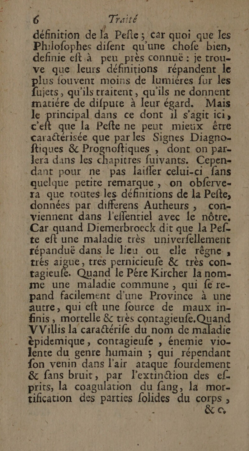 définition de la Pefte ; Car quoi que les Philofophes difent qu'une chofe bien, definie eft.à peu près connuë : je trou ve que leurs définitions répandent le plus {fouvent moins de lumières fur les fujets, qu'ils traitent, qu'ils ne donnent matiére de difpute à leur égard. Mais Je principal dans ce dont il s’agit ici, c'eft que la Pefte ne peut mieux être caraétérisée que parles Signes Diagno- ftiques & Prognoftiques , dont on par- lera dans les chapitres fuivants. Cepen- dant pour ne pas laifler celui-ci fans quelque petite remarque , on obferve- ra que toutes les définitions de la Pefte, données par differens Autheurs , con- viennent dans J'efflentiel avec le nôtre. Car quand Diemerbroeck dit que la Pef- te eft une maladie très univerfellement répanduë dans le lieu ou elie rêgne., trés aigue, tres pernicieufe &c très con- tagieufe. Quand le Pére Kircher la nom- me une maladie commune , qui {€ re- pand facilement d'une Province à une autre, qui eft une fource de maux in- finis, mortelle & tres contagieufe. Quand VVillis la cara@érife du nom de maladie êpidemique, contagieufe , énemie vio- lente du genre humain ; qui répendant fon venin dans l'air ataque fourdement & fans bruit, par l'extinétion des ef. prits, la coagulation du fang, la mor- tification des parties {olides du Foire % i C