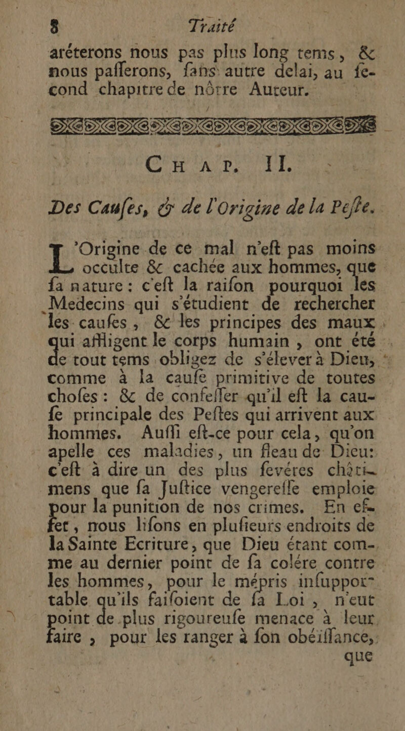 aréterons nous pas plus long tems, &amp; nous pañlerons, fahs autre delai, au fe- cond chapitre de nôrre Auteur. DÉDCDOMCDOD CCD S “it CT Are LD Origine de ce mal n'eft pas moins fa nature: c'eft la raifon pourquoi les _Medecins qui s'étudient de rechercher du aMigent le corps humain , ont été comme à la caufe primitive de toutes {fe principale des Peftes qui arrivent aux hommes. Aufli eft-ce pour cela, qu'on apelle ces maladies, un fleau de Dieu: ceft à dire un des plus fevéres chère mens que fa Juftice vengerefle emploie our la punition de nos crimes, En ef. et, nous lifons en plufieurs endroits de ee les hommes, pour le de infuppot- table des faifoient de fa Loi, n'eut point que