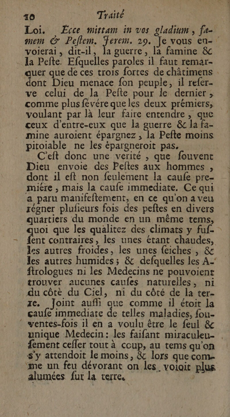 voierai, dit-il, la guerre, la famine &amp; la Pefte. Efquelles paroles il faut remar- dont Dieu menace fon peuple, il refer- ve celui de la Pefte pour le dernier ;, comme plus févére queles deux prémiers, voulant par là leur faire entendre , que ceux d'entre-eux que la guerre &amp;c la fa- mine auroient épargnez , la Pefte moins pitoiable ne les épargneroit pas. C'eft donc une verité , que fouvent Dieu envoie des Peftes aux hommes , dont 1l eft non feulement la caufe pre- miére , mais la caufe immediate. Ce qui a paru manifeftement, en ce qu'on aveu régner plufieurs fois des peftes en divers quartiers du monde en un même tems, ent contraires, les unes étant chaudes, les autres froides, les unes feiches , &amp; les autres humides; &amp; defquelles les A_' ftrologues ni les Medecins ne pouvoient trouver aucunes caufes naturelles, ni du côté du Ciel, ni du côté de la ter- ze, Joint aufli que comme il étoit la çaufe immediate de telles maladies, fou- * wentes-fois il en a voulu être le feul &amp; unique Medecin: les faifant miraculeu- fement cefler tout à coup, au tems qu'on s’y attendoit le moins, &amp; lors quecom. me un feu dévorant on les voiait plus alumées fur la terre. |