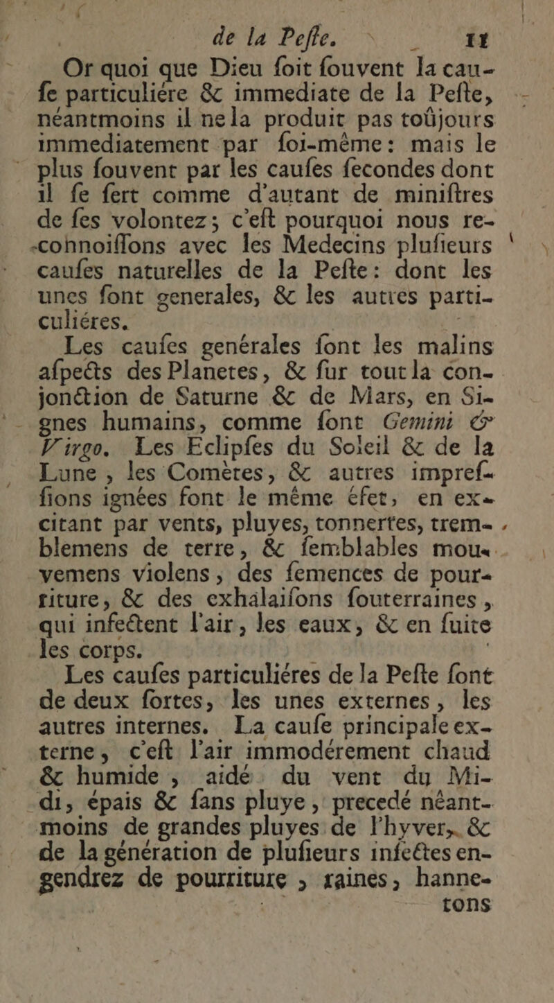 di | dé a Pelé NN Or quoi que Dieu foit fouvent Ia cau- fe particulière &amp; immediate de la Pefte, néantmoins il nela produit pas toûüjours immediatement par foi-même: mais le plus fouvent par les caufes fecondes dont il fe fert comme d'autant de miniftres de fes volontez; c’eft pourquoi nous re- .cohnoiïfflons avec Îles Medecins plufieurs caufes naturelles de la Pefte: dont les unes font generales, &amp; les autres parti- culiéres. | Les caufes genérales font les malins afpects des Planetes, &amp; fur toutla con- jonction de Saturne &amp; de Mars, en Si- gnes humains, comme font Gemini € V'irgo. Les Eclipfes du Soleil &amp; de la Lune , les Comètes, &amp; autres impref. fions ignées font le même éfet, en ex citant par vents, pluyes, tonnertes, trem- vemens violens ; des femences de pour riture, &amp; des exhälaïifons fouterraines , qui infe&amp;tent l'air, les eaux, &amp; en fuite _Jes corps. ! | Les caufes particuliéres de la Pefte font de deux fortes, les unes externes, les autres internes. La caufe principaleex. terne, c'eft l'air immodérement chaud &amp; humide , aidé du vent du Mi- di, épais &amp; fans pluye, precedé néant. moins de grandes pluyes de lhyver,. &amp; de la génération de plufieurs infeétes en- gendrez de pourriture , saines, hanne- | | tons o