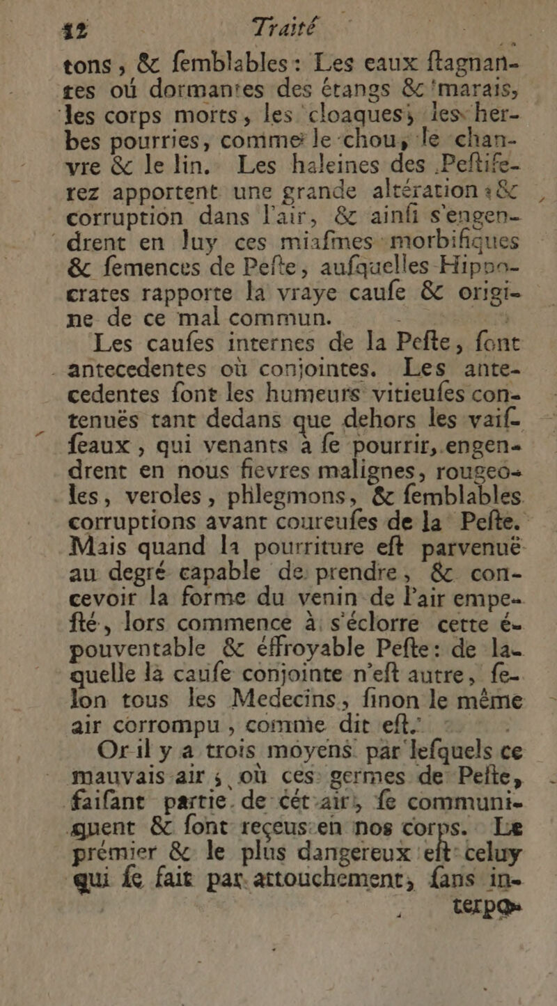 $2 Traité | tons ; &amp; femblables: Les eaux ftagnan- tes où dormantes des étangs &amp;c marais, ‘les corps morts, les cloaquesi 1es her- bes pourries, comme le chou, le chan- vre &amp; le lin. Les haleines des Peftife- rez apportent une grande altération +&amp;c corruption dans l'air, &amp; ainfi s'engen- drent en Juy ces miafines morbifiques &amp; femences de Pefte, aufquelles Hipsa- crates rapporte la vraye caufe &amp; origi- ne de ce mal commun. her Les caufes internes de la Pefte, font . antecedentes où conjointes. Les ante- cedentes font les humeurs vitieufes con- tenuës tant dedans que dehors les vaif_ feaux , qui venants à fe pourrir, .engen drent en nous fievres malignes, rougeo-+ les, veroles, phlegmons, &amp; femblables. corruptions avant coureufes de la Pefte. Mais quand la pourriture eft parvenuë au degré capable de: prendre, &amp; con- cevoir la forme du venin de Pair empe. fté, lors commence à s'éclorre cette é- pouventable &amp; éffroyable Pefte: de la quelle là caufe conjointe n’eft autre, fe- Jon tous les Medecins, finon le même air corrompu , comme dit eff.’ Oril y a trois moyens par lefquels ce mauvais air ; où ces: germes de: Pelte, faifant partie. de cét air, fe communi- quent &amp; font reçeus:en nos corps. Le prémier &amp; le plus dangereux :eit: celuy qui fait par. attouchement, fans in. ter pQ