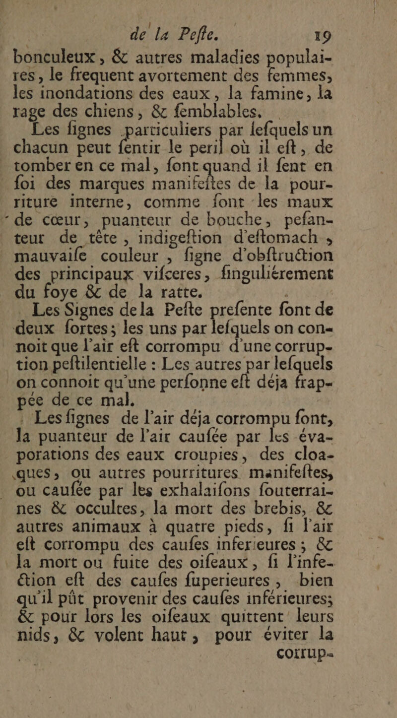 bonculeux , &amp; autres maladies populai- res , le frequent avortement des acte les inondations des eaux , la famine, la rage des chiens, &amp; femblables, … Les fignes particuliers par lefquelsun chacun peut fentir le nef où ileft, de tomber en ce mal, font quand il fent en foi des marques manifeites de la pour- riture interne, comme font les maux - de cœur, puanteur de bouche, pefan- teur de tête , indigeftion d'eftomach ; mauvaile couleur , figne d'obftruction des principaux vifceres, finguliérement du foye &amp; de la ratte. | Les Signes dela Pefte prefente font de deux fortes; les uns par lefquels on con- noit que l'air eft corrompu d'une corrup- tion peftilentielle : Les autres par lefquels on connoit qu'une perfonne eft déja frap- pée de ce mal. : Lesfignes de l’air déja corrompu font, la puanteur de l'air caufée par les éva- porations des eaux croupies, des cloa- ques, ou autres pourritures manifeftes, ou caufée par les exhalaifons fouterrai- nes &amp; occultes, la mort des brebis, &amp; autres animaux à quatre pieds, fi l'air elt corrompu des caufes inferieures ; &amp; la mort ou fuite des oifeaux , fi l’infe- tion eft des caufes fuperieures, bien qu'il pôt provenir des caufes inférieures; &amp; pour lors les oifeaux quittent leurs nids, &amp; volent haut, pour éviter la COtrUp=
