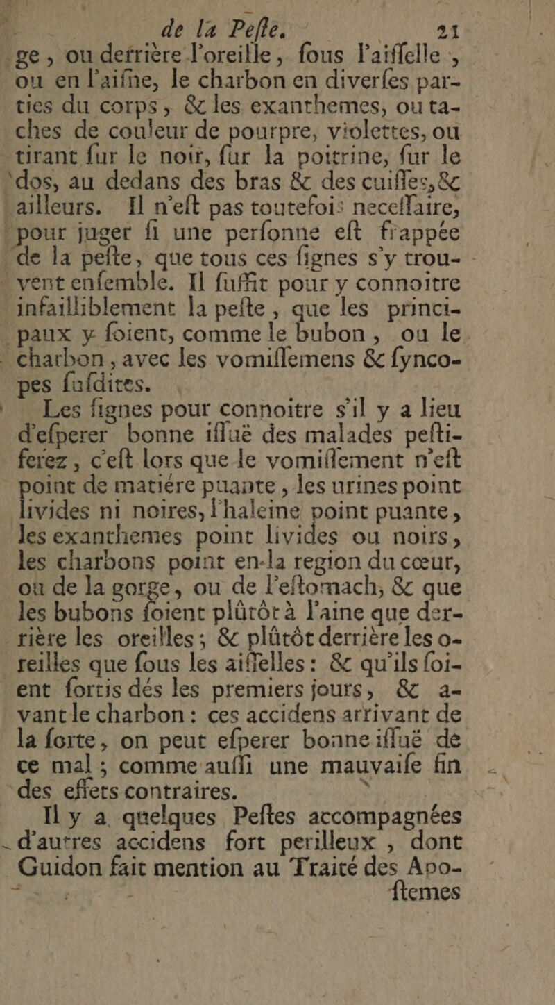 … Ha de l4 Pefle. ge, ou defrière l'oreille, fous laiffelle , ou en l'aifne, le charbon en diverfes par- ties du corps ; &amp; les exanthemes, ou ta- ches de couleur de pourpre, violettes, ou tirant fur le noir, fur la poitrine, fur le ‘dos, au dedans des bras &amp; des cuifles, &amp; bailleurs. Il n'eft pas toutefois neceflaire, pour juger fi une perfonne elt frappée de la pefte, que tous ces fignes s’y trou- - . vent enfemble. Il fuit pour y connoitre infailliblement la pelte , que les princi- paux y foient, comme le bubon, ou le * Charbon, avec les vomiflemens &amp; fynco- pes fufdites. Les fignes pour connoitre s'il y a lieu d'efperer bonne ifluë des malades pefti- ferez , c’eft lors que le vomiflement n’eft oïnt de matiere puante , les urines point ivides ni noires, l'haleine point puante, les exanthemes point livides ou noirs, les charbons point en-la region du cœur, où de la gorge, ou de l'eflomach, &amp; que _ les bubons foient plürôt à l'aine que der- _rière les oreilles; &amp; plütôt derrière les o- _reilles que fous les aiffelles: &amp;c qu'ils foi- ent fortis dés les premiers jours, &amp; a- vant le charbon: ces accidens arrivant de la forte, on peut efperer bonneiflué de ce mal; commeaufli une mauvaife fin des effets contraires. ; Il y a quelques Peftes accompagnées - d’autres accidens fort perilleux , dont Guidon fait mention au Traité des Apo-