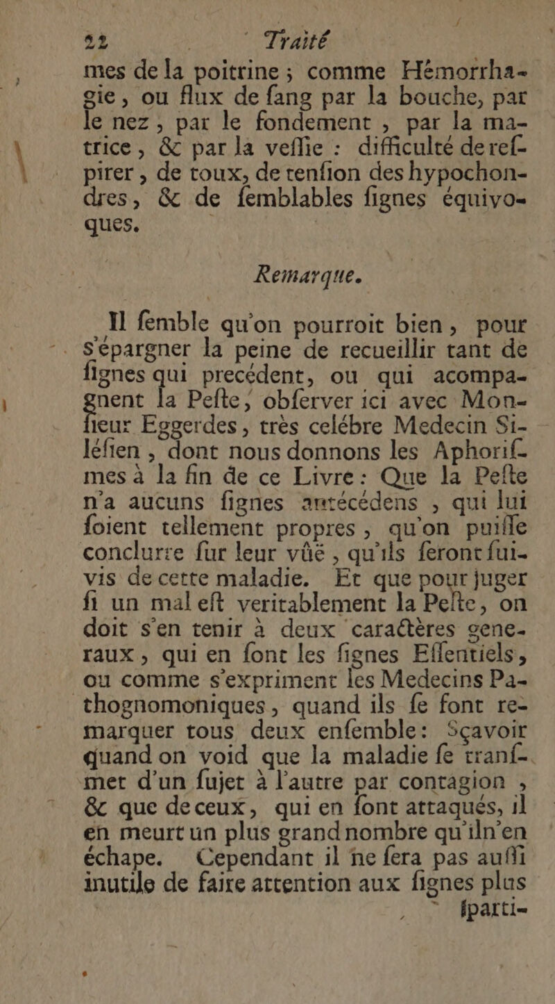 mes de la poitrine ; comme Hémorrha- gie, ou flux de fang par la bouche, par le nez; par le fondement , par la ma- trice, &amp; par la veflie : difficulté deref- pirer , de toux, de tenfion des hypochon- dres, &amp; de femblables fignes équivo- ques. Remarque. Il femble qu'on pourroit bien, pour lignes qui precédent, ou qui acompa- PE la Pefte, obferver ici avec Mon- ieux Eggerdes, très celébre Medecin Si- Iéfien , dont nous donnons les Aphorif_ mes à la fin de ce Livre: Que la Pefte n'a aucuns fignes amtécédens , qui lui foient tellement propres, qu'on puille conclurte fur leur vüé , qu'ils feront fui. vis de cette maladie. Et que pour juger fi un maleft veritablement la Pelte, on doit s'en tenir à deux caraétères gene- raux, qui en font les fignes Eflentiels , ou comme s'expriment les Medecins Pa- thognomoniques, quand ils fe font re- marquer tous deux enfemble: Sçavoir quand on void que la maladie fe tranf- met d'un fujet à l’autre par contagion , &amp;c que deceux, qui en font attaques, 1l en meurt un plus grand nombre qu'iln'en échape. Cependant il ne fera pas auñi inutile de faire attention aux fignes plus | ” parti