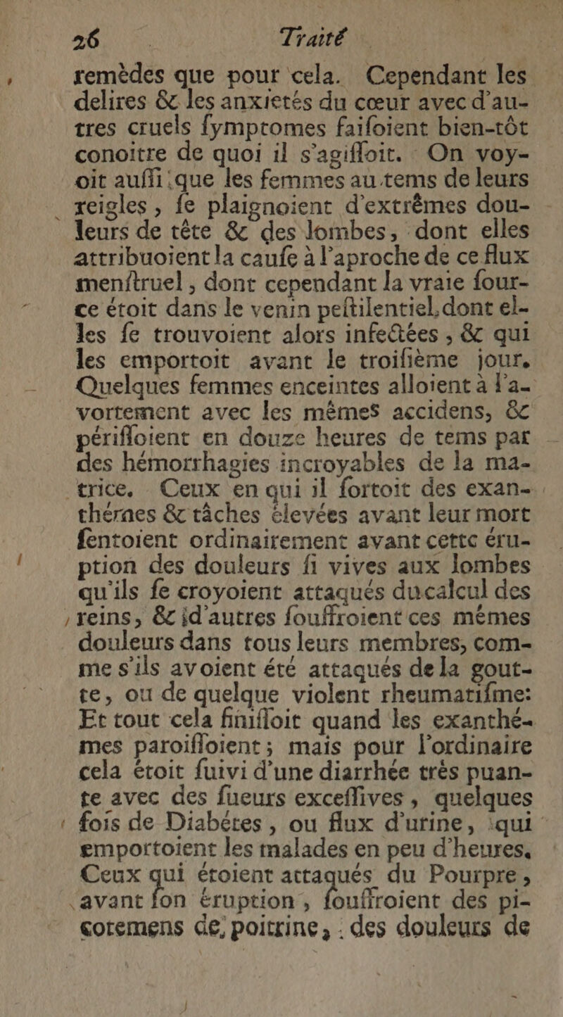 _ Sa TA NM remèdes que pour cela. Cependant les delires &amp; les anxietés du cœur avec d’au- tres cruels fymptomes faifoient bien-tôt conoitre de quoi il s’agifloit. On voy- oit aufli.que les femmes au tems de leurs reigles , fe plaignoient d’extrêmes dou- leurs de tête &amp; des lombes, dont elles attribuoient la caufe à l’aproche de ce flux menftruel , dont cependant la vraie four- ce étoit dans le venin peftilentiel, dont el- les fe trouvoient alors infeétées , &amp; qui les emportoit avant le troifième jour, Quelques femmes enceintes alloient à l'a- vortement avec les mêmes accidens, &amp; périfloient en douze heures de tems par des hémorrhagies incroyables de la ma- trice. Ceux en qui il fortoit des exan- théraes &amp; tâches élevées avant leur mort fentoient ordinairement avant cettc éru- ption des douleurs fi vives aux lombes qu'ils fe croyoient attaqués ducalcul des reins, &amp;c id'autres fouffroient ces mêmes douleurs dans tous leurs membres, com- me s'ils avoient été attaqués dela gout- te, ou de quelque violent rheumatifme: Et tout cela finifloit quand les exanthé- mes paroifloient; mais pour l'ordinaire cela étoit fuivi d’une diarrhée très puan- te avec des fueurs exceflives, quelques fois de Diabetes, ou flux d'urine, :qui emportoient les malades en peu d'heures, Ceux qui étoient attaqués du Pourpre, ‘avant fon éruption, foufiroient des pi- çoremens de, poitrine, . des douleurs de —
