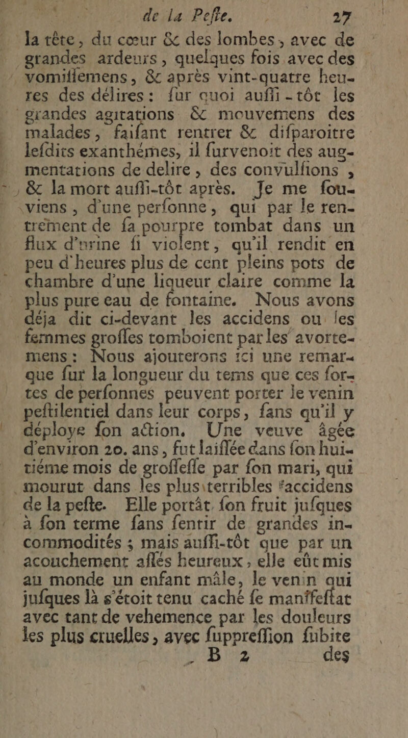 PA (9 PACE CARENNEMNNPRENCT à Ja tête, du cœur &amp; des lombes , avec de grandes ardeuïs, quelques fois avec des : vomifiemens, &amp; après vint-quatre heu- res des délires: fur quoi auñfli-tôt Îles grandes agitations &amp;c mouvetmens des malades, faifant rentrer &amp; difparoitre lefdits exanthémes, 1l furvenoit des aug- mentations de delire, des convulfions , +, &amp; la mort aufli-tôt après. Je me fou- viens, d'une perfonne, qui par le ren- trement de fa pourpre tombat dans un flux d'urine fi violent, qu'il rendit en peu d'heures plus de cent pleins pots de chambre d’une liqueur claire comme la plus pure eau de fontaine. Nous avons déja dit ci-devant les accidens ou les femmes grofles romboient par les’ avorte- mens: Nous ajouterons ci uñe remar« que fur la longueur du tems que ces for- tes de perfonnes peuvent porter le venin peftilentiel dans leur corps, fans qu'il y déploye fon ation, Une veuve âgte d'environ 20. ans, fut laiflée dans fon hui. tiéme mois de groflefle par fon mari, qui .mourut dans les plusiterribles faccidens de la pefle. Elle portât, fon fruit jufques » à {on terme fans fenrir de grandes in. _ commodités ; mais auffi-tÔt que par un acouchement afles heureux , elle eût mis au monde un enfant mâle, le venin aui jufques là s'étoit tenu caché fe manffeftat avec tant de vehemence par les douleurs les plus cruelles , avec fupprefion fubite EE des dd