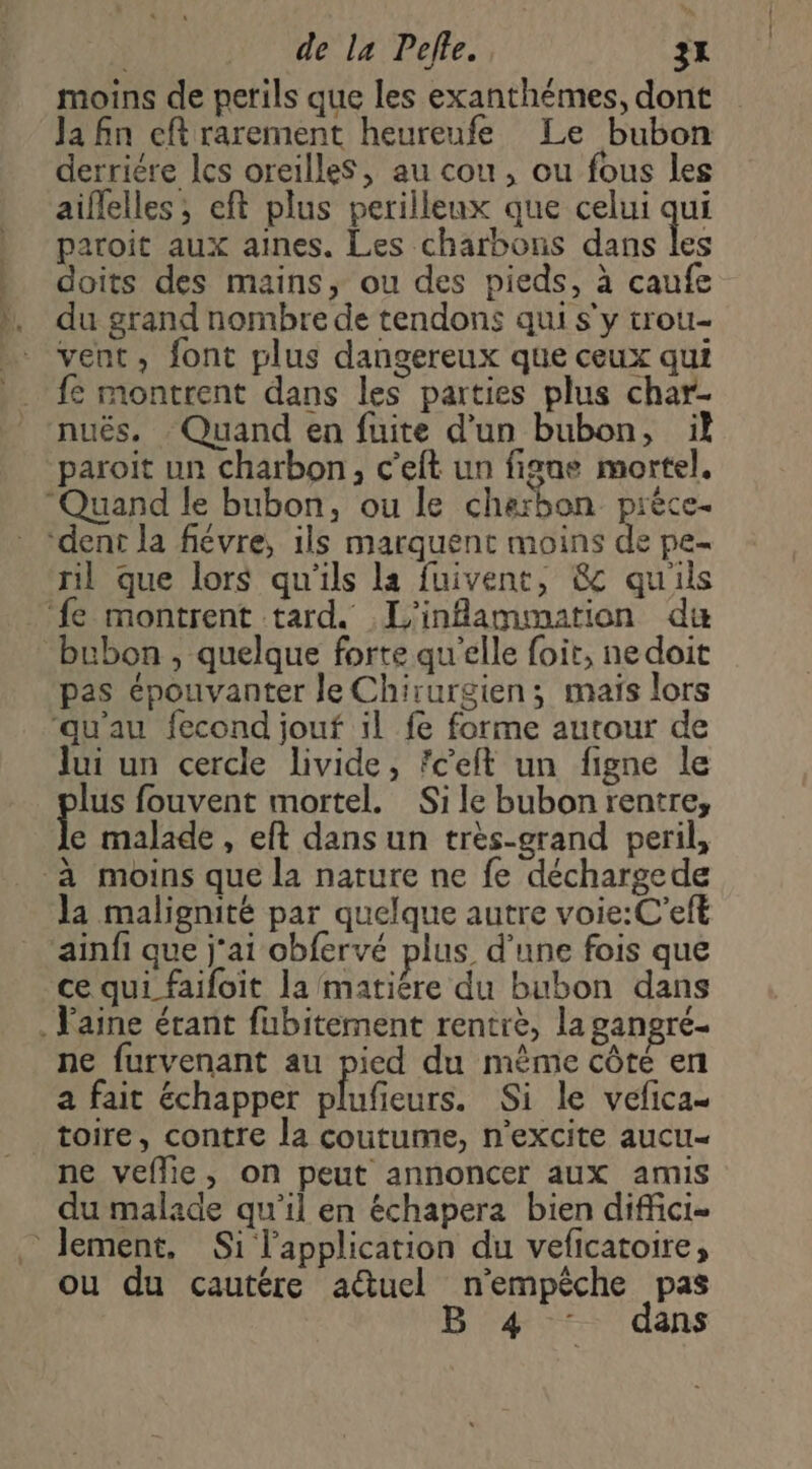 de la Pelle. 3x moins de perils que les exanthémes, dont Ja fn cftrarement heureufe Le bubon derriére les oreilleS, au cou, ou fous les aiflelles; eft plus perilleux que celui qui paroit aux aines. Les charbons dans les } doits des mains, ou des pieds, à caufe », du grand nombre de tendons qui s'y trou- _ vent, font plus dangereux que ceux qui fe montrent dans les parties plus char- nuës, Quand en fuite d’un bubon, il paroit un charbon, c'eft un figue mortel, Quand le bubon, ou le charbon pièce ‘dent la fiévre, ils marquent moins de pe- ril que lors qu'ils la fuivent, &c quils ‘fe montrent tard. L'inflammation du bubon , quelque forte qu'elle foit, ne doit pas épouvanter le Chirurgien; maïs lors ‘qu'au fecond jouf il fe forme autour de Jui un cercle livide, fcelt un figne le lus fouvent mortel. Sile bubon rentre, e malade , eft dans un très-grand peril, à moins que la nature ne fe déchargede la malignité par quelque autre voie:C'eft ainfi que j'ai obfervé plus d’une fois que ce qui faifoit la matiére du bubon dans . Vaine étant fubitement rentre, la gangré- ne furvenant au pied du même côte en a fait échapper plufieurs. Si le vefica- toire, contre la coutume, n’excite aucu- ne veflie, on peut annoncer aux amis du malade qu’il en échapera bien diffici- lement, Si l'application du veficatoire, ou du cautére auel n'empêche pas B'4::- dans