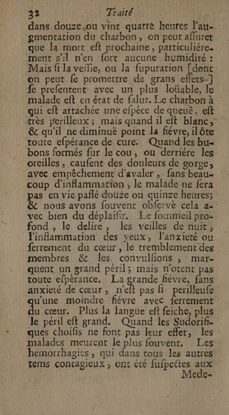 AR DS) NO RAA MN AU dans douze.ou vint quatte heures l’au- gmentation du charbon, on peut affurer que la mort eft prochaine, particuliére. ment s'il n'en fort aucune humidité : Mais {i la veflie, ou la fupuration [dont on peut fe promettre de grans effets-] fe prefentent avec un plus loüable, le malade eft en érat de falur. Le charbon à qui eft attachée une efpéce de queuë, eft très perilleux ; mais quand il eft blanc, &amp; qu'il ne diminué point la fiévre, ilôte toute efpérance de cure. Quand les bu- bons formés fur le cou, ou derriére les oreilles, caufent des douleurs de gorge, avec empêchement d’avaler , fans beau coup d'inflammation ; le malade ne fera pas en vie pañlé douze ou quinze heures; : &amp; nous avons fouvent obfervè cela ae vec bien du déplaifir. Le fommieil pro- fond , le delire, les veilles de nuit, linfammation des yeux, l’anxieté ou {errement du cœur, le tremblement des membres &amp; les. convulfions |, mar- quent un grand péril; mais n'otent pas toute elpèrance. La acte fiévie, fans anxieté de cœur, n'elt pas fi perilleufg u'une moindre fiévre avec ferrement | RE Plus la Jangue eft feiche, plus le péril eft grand. Quand les Sudorif- ques choifis ne font pas leur effet, les malades meurent le plus fouvent. Les. hemorrhagies , qui dans tous les autres tems contagieux, ont cté fufpectes aux Mede- /