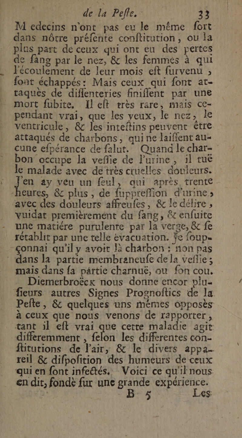 M edecins n'ont pas eu le même fort dans nôtre préfente conftitution, ou la plus part de ceux qui ont eu des pertes de fang par le nez, & les femmés à qui écoulement de leur mois eft furvenu ; font échappés: Mais ceux qui font at- taques de diflenteries finiflent par une mort fubite. Ilelt rerès rare, mais ce- pendant vrai, que les veux, le nez, le ventricule, & les inteftins peuvent être attaqués de charbons, qui ne laifient au- cune efpérance de falut. Quand lechar- bon occupe la veffie de l'urine, il tuë le malade avec dé très cruelles douleurs. jen ay veu un feul, qui après trente eures, & plus, de fuppreffion d'urine avec des douleurs affreufes, & le délire , vuidat premièrement du fang, & enfuite une matiére purulente par la verge, & fe rétablit par une telle évacuation. ÿe foup= ___çonnai qu'il y avoit Jà charbon : non pas ‘ dans la partie membreneufe dela veñlie; mais dans fa partie charnuë, ou fon cou. Diemerbroëck nous donne encor vlu. fleurs autres Signes Prognoitics de la Pefte, & quelques uns mémes opposès à ceux que nous venons de rapporter, tant il eft vrai que cette maladie agit différemment , felon les differentes con- füitutions de l'air, & le divers appa… reil & difpofition des humeurs de ceux qui en font infeétés.. Voici ce qu'il nous en dit, fondè fur une grande expérience. ; nes - Les