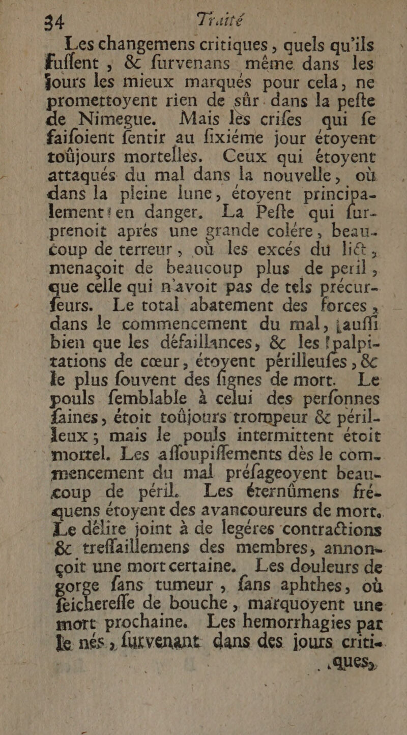 4: BI Traité Les changemens critiques , quels qu'ils Fuflent ; &c furvenans même dans les Jours les mieux marqués pour cela, ne promettoyent rien de sûr. dans la pefte de Nimegue. Mais lès crifes qui fe faifoient fentir au fixiéme jour étoyent toüjours mortelles. Ceux qui étoyent attaqués du mal dans la nouvelle, où dans la pleine lune, étoyent principa- lementien danger. La Pefte qui fur- prenoit aprés une grande colére, beau. coup de terreur, où les excés du li&, menaçoit de beaucoup plus de peril, que celle qui n'avoit pas de tels précur- feurs. Le total abatement des forces, dans le commencement du mal, jauñfi bien que les défaillances, &c les !palpi- æations de cœur, étoyent périlleufes , & le plus fouvent des fignes de mort. Le pouls femblable à celui des perfonnes faines, étoit tobjours trompeur & péril. Jeux ; mais le pouls intermittent étoit mortel. Les afloupiflements des le com mencement du mal préfageoyent beau- coup de péril Les érernümens fré- quens étoyent des avancoureurs de mort. Le délire joint à de legéres contrations & treffaillemens des membres, annon- çoit une mort certaine. Les douleurs de gorge fans tumeur , fans aphthes, où feicherefle de bouche , marquoyent une. mort prochaine. Les hemorrhagies pat le nés, futvenant dans des jours criti-. ; | .«.ques»