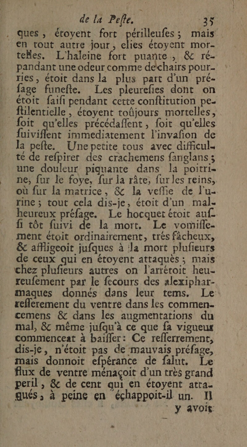 . ques, étoyent fort périlleufes; mais en tout autre jour, elies étoyent mor- teMles. L'haleine fort puante, &amp; ré- pandant une odeur comme dechairs pour ries, étoit dans la plus part d'un pre- fage funefte. Les pleurefies dont on étoit faifi pendant cette conftitution pe. ftilentielle , étoyent toûjours mortelles, foit qu’elles précédaflent, foit qu'elles fuiviflent immediatement l'invañon de la pefte. Une petite tous avec dificul= té de refpirer des crachemens fanglans 3 une douleur piguante dans la poitri- ne, fur le foye, fur la râte, fur les reins, où fur la matrice, &amp; la veffie de l'u- rine ; tout cela dis-je, étoit d’un mal. heureux préfage. Le hocquer étoit auf. {1 tôt fuivi de la mort, Le vomifle- ment etoit ordinairement, trés fàächeux, &amp; afigeoit jufques à la mort plufieurs de ceux qui en étoyent attaquès ; mais chez plufieurs autres on l’arrétoit heu- reufement par le fecours des alexiphar- amaques donnés dans leur tems. Le: reflerement du ventre dans les commen. cemens &amp; dans les augmentations du mal, 8&amp; même jufqu'à ce que fa vigueus commenceat à baifler: Ce reflerrement, dis-je, n'étoit pas de mauvais préfage, mais donnoit efpérance de falut. Le flux de ventre ménaçoit d'un très grand peril , &amp; de cent qui en étoyent atra- ques, à peine en éçhappoit-il un. I] ” y avoit