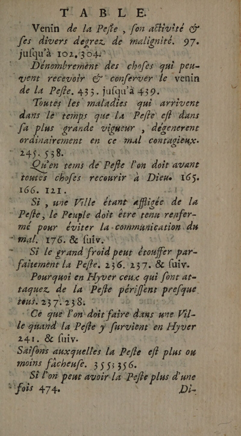 Venin de la Pejte , fon athivïte © fes divers degrez dé malignité. 97. _jufqu'à 102,304 Dénonbremènr des chofes qui peu- vent recevoir © conferver le venin de la Pefle. 433. jufqu’à 439. Tontès les maladies qui arrivent © dans le* ternps que la Pelle eff dans - fa plus grande vigueur ; dévenerent ordinairement en ce Al conragiense ALL ECS LR | “Qen tes dé Pefle l'on doit avant toutes chofes recourir à Dieue 165. 166. I21. - Si , une Ville étant affigee de la * Pelle, le Peuple doit être renn renfer- mé pour éviter la- Conninication dn mal: 176. & fuiv:* Si le grand froid peut brouifer par- | faitement La Pelle. 136. 237. & luiv. Pourquoi en Hyver ceux qui font at- taquez de la Peffe raté prefque. tous 237. 238: ‘Ce que l’on doit pére mes une Vil- de jwand la Pefle ÿ furvient en Hyver 241, & fuiv. : Saifons auxquelles la Pefle eff plus on moins facheufe. 355 356. Si lo pent avoir la Poffe plus d'une * fois 474 Di- ee. 4 ER ST