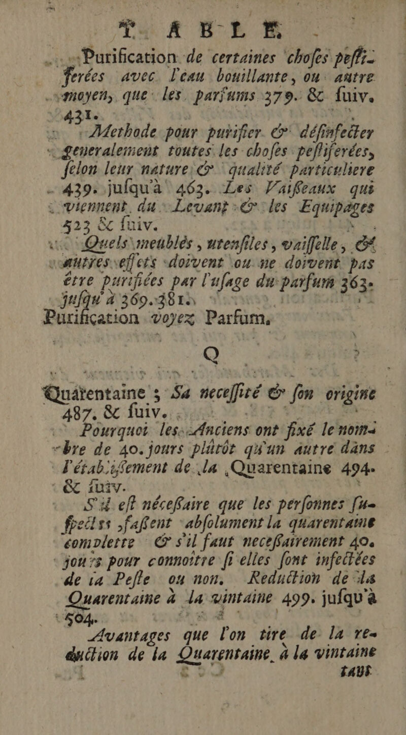 nd: D. DU Purification de certaines ‘chofes peffi- rées avec. l'eau bouillante, on: añtre moyen, que: les. parfums 379. &amp; fuiv. 1. j: 'a3à | : # Âethode pour purifier. &amp;* définfeiter « £eneralement toutes les chofes pefliferées, felon leur nature: qualité particuliere - 439: jufqu'a 463. Les Vaifeaux qui : viennent, du: Levant Giles Equipages 423 Ëc fuiv. K h ue Quels \meublés , urenfiles, vriffelle, &amp; “autres effets «doivent \ou ne dorveñt pas être purifiées par l'ufage du:parfur 363- Jay 360.281 avis, HOPRANTEN Purification voyez Parfum, or : Quaïentaine ; Sa neceÏliré € fon origine 487: 8 fiv. va Va RER 0 PA Pourquoi les::Anciens ont fixé le nom “bre de 40. jours plärôt qu'un autre dans l'étabiifement de la ,Quarentaine 494. 1 ÊT iv. Si eft nécefaire que les perfonnes [u- feclss ,faRent ‘abfolument la quarentame éomplerte © s'il faut neceffairement 40. «jours pour connoitre (5 elles font infectées de 14 Pefle ou non. Reduction de ls Quarentaine à la vintaine 499, jufqu'à Avantages que l'on tire de la re- duction de la Quarentaine. à le Le 6 9 TAUS