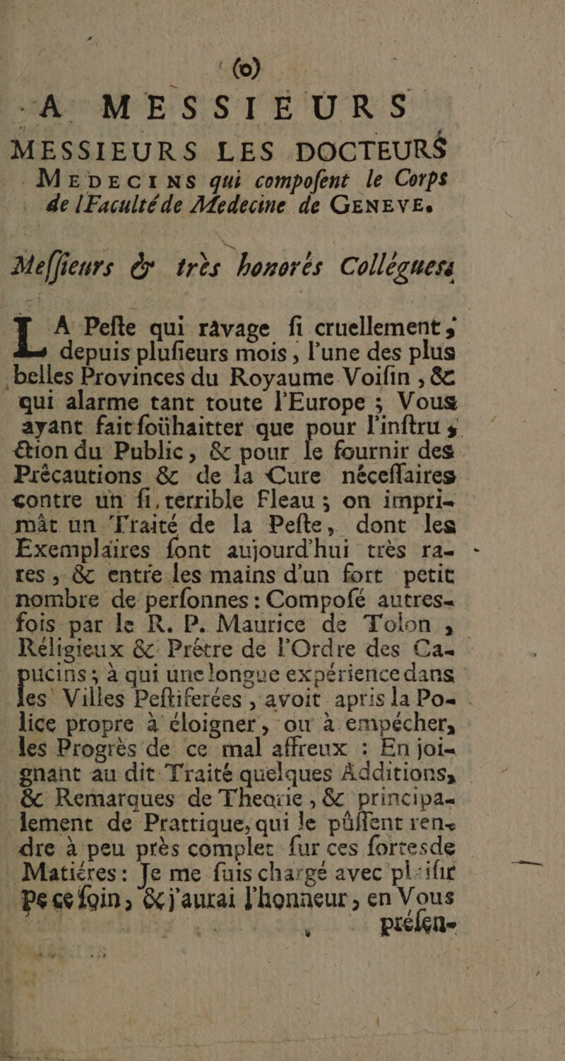 à AL | MAMME SSTEURS: MESSIEURS LES DOCTEURS .MEDEGCI NS qui compofent le Corps . de lFacultéde Medecine de GENEVE. Meffieurs &amp; très honorès Collèguess : di Pelte qui ravage fi cruellement ; 2 depuis plufieurs mois , l’une des plus belles Provinces du Royaume Voifin , &amp; qui alarme tant toute l’Europe ; Vous ayant faitfoühaitter que pour l'inftru s €tion du Public, &amp; pour le fournir des Précautions &amp; de la Cure néceflaires çontre un fi,terrible Fleau ; on impri- mât un Traité de la Pefte, dont les Exemplaires font aujourd'hui très ra- - res ,, &amp; entre les mains d'un fort petit nombre de perfonnes : Compofé autres= fois par le R. P. Maurice de Tolon , Religieux &amp;: Prêtre de l'Ordre des Ca ucins ; à qui une longue expérience dans es Villes Peftiferées , avoit apris la Po« lice propre à éloigner, où à empécher, les Progrès de ce mal affreux : En joi- gnant au dit Traité quelques Additions, &amp; Remarques de Theorie , &amp; principa« lement de Prattique, qui le püffent ren. dre à peu près complet fur ces fortesde Matiéres: Je me fuis chargé avec pl:ifir pe ce foin, &amp; j'aurai l'honneur, en Vous | * % ; picien- w: