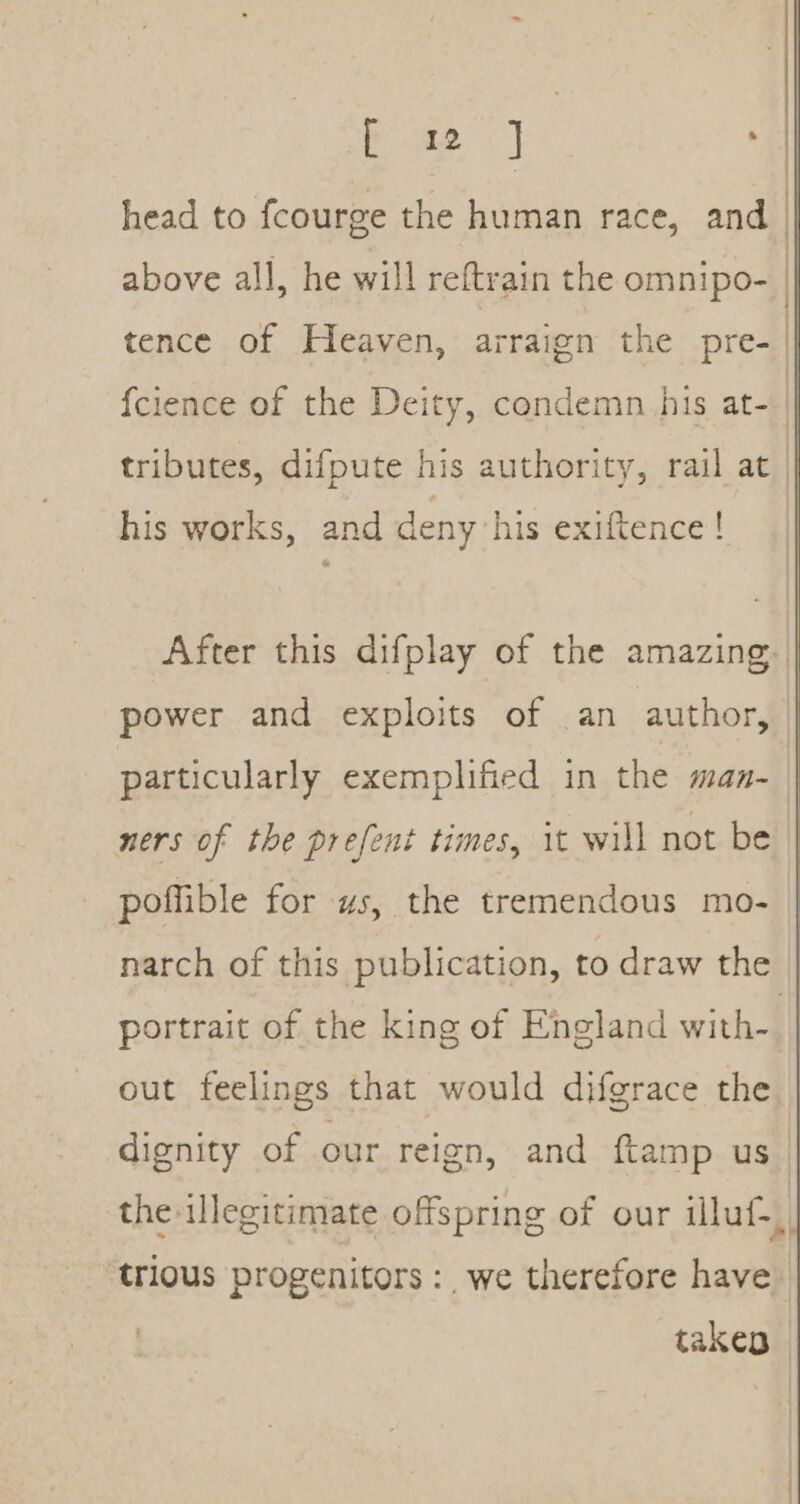 eS ae head to fcourge the human race, and above all, he will reftrain the omnipo- tence of Heaven, arraign the pre- his works, and deny his exiftence! power and exploits of an author, ners of the prefent times, it will not be poffible for us, the tremendous mo- portrait of the king of England with- out feelings that would difgrace the the-illegitimate offspring of our illuf- takep