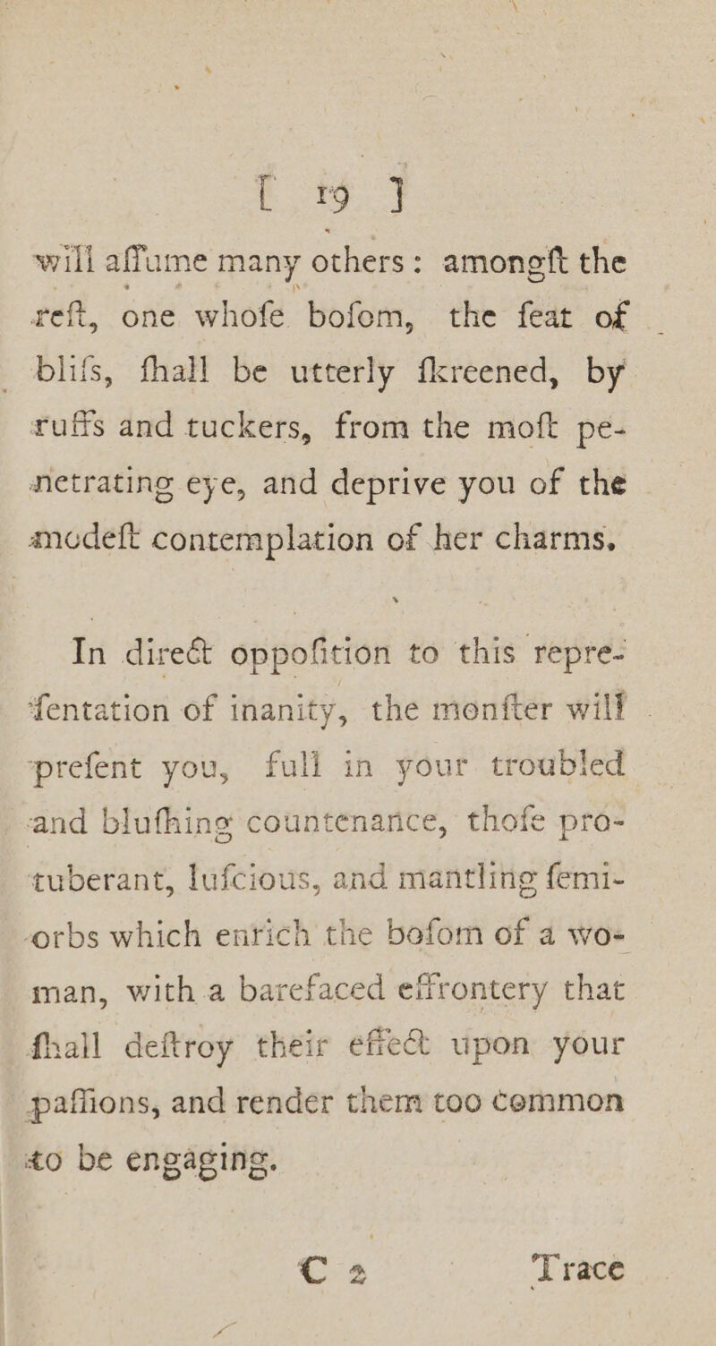 will affume many others : amonetft the reft, one whofe bofom, the feat of bliss, fhall be utterly fkreened, by ruffs and tuckers, from the moft pe- netrating eye, and deprive you of the ancdeft contemplation of her charms, In direé&amp;t oppofition to this veprés fentation of inanity, the monfter will prefent you, fuli in your troubled and blufhing countenance, thofe pro- tuberant, lufcious, and mantling femi- orbs which entich the bofom of a wo- man, with.a barefaced effrontery that fhall deftroy their effect upon your paffions, and render them too common to be engaging. C4 ‘Trace