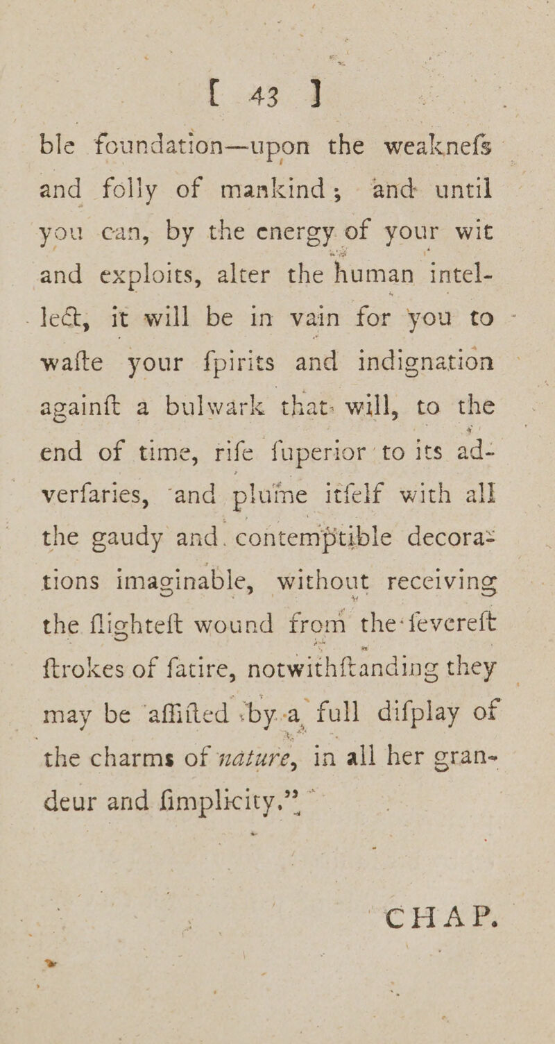 ble foundation—upon the weaknefs and folly of mankind; and until you can, by the energy of your wit and exploits, alter the human. intel- Jed, it will be in vain for you to waite your fpirits and indignation againft a bulwark that: will, to the end of time, rife fuperior to its ad- verfaries,: “and pluine itfelf with all the gaudy and. contemptible decora= tions imaginable, without receiving the flighteft wound from the: fevereft ftrokes of fatire, notwith{tanding they : may be affifted by. a, full difplay of ‘the charms of nature, in all her oran- deur and fimplicity.”? ce EL Ee