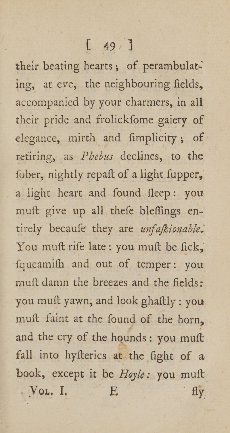 their beating hearts; of perambulat- ing, at eve, the neighbouring fields, accompanied by your charmers, in all their pride and frolickfome gaiety of elegance, mirth and fimplicity ; of. retiring, as Phebus declines, to the fober, nightly repaft of a light fupper, a light heart and found fleep: you muft give up all thefe bleffings en- tirely becaufe they are unfafionable. You muft rife late: you muft be fick, fqueamifh and out of temper: you mutft damn the breezes and the fields: you muft yawn, and look ghaftly : you mut faint at the found of the horn, . and the cry of the haunds: you mutt fall into hyfterics at the fight of a book, except it be Hoyle: you muft oie. |, E fly