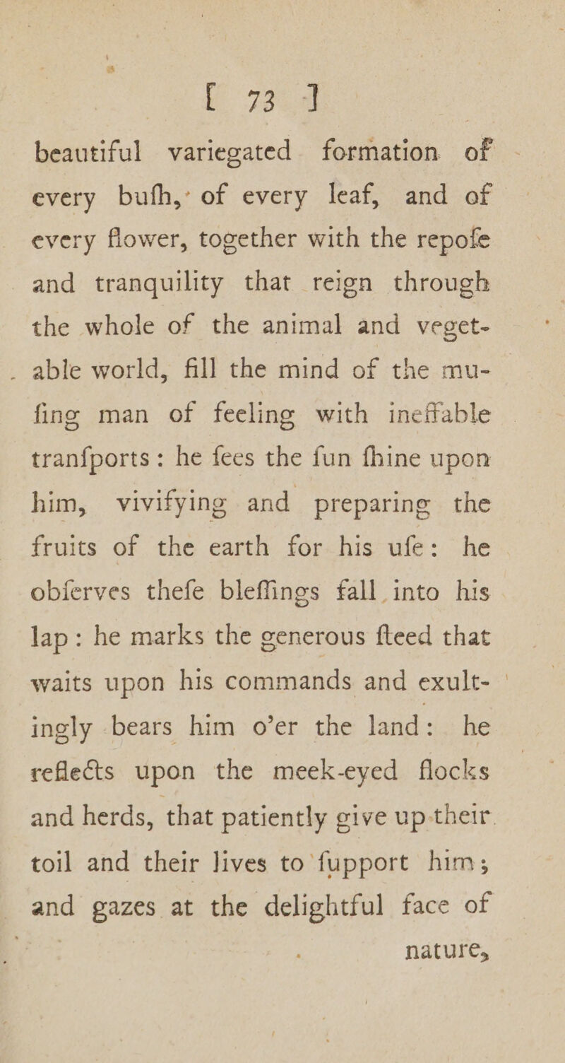 fe beautiful variegated formation of - every bufh, of every leaf, and of every flower, together with the repofe and tranquility that reign through the whole of the animal and veget- _ able world, fill the mind of the mu- fing man of feeling with ineffable — tranfports: he fees the fun fhine upon him, vivifying and preparing the fruits of the earth for his ufe: he obierves thefe bleffings fall into his lap: he marks the generous feed that waits upon his commands and exult- — ingly bears him o’er the land: he reflects upon the meek-eyed flocks and herds, that patiently give up their, toil and their lives to fupport him, and gazes at the delightful face of nature,