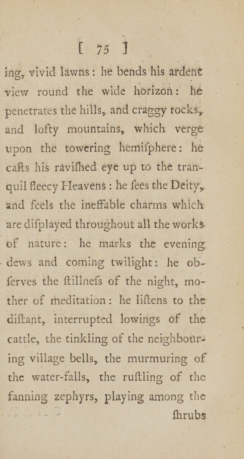 bos. 4 ing, vivid lawns: he bends his ardent view round the wide horizon : he penetrates the hills, and craggy tocks, and lofty mountains, which verge upon the towering hemifphere: he cafts his ravifhed eye up to the tran- quil fleecy Heavens : he fees the Deity, and feels the ineffable charms which are difplayed throughout all the works. ef nature: he marks the evening: .dews and coming twilight: he ob- ferves the ftillnefs of the night, mo- ther of meditation: he liftens to the diftant, interrupted lowings of the cattle, the tinkling of the neighbotr- ing village bells, the murmuring of the water-falls, the ruftling of the fanning zephyrs, playing among the Hs be fhrubs.