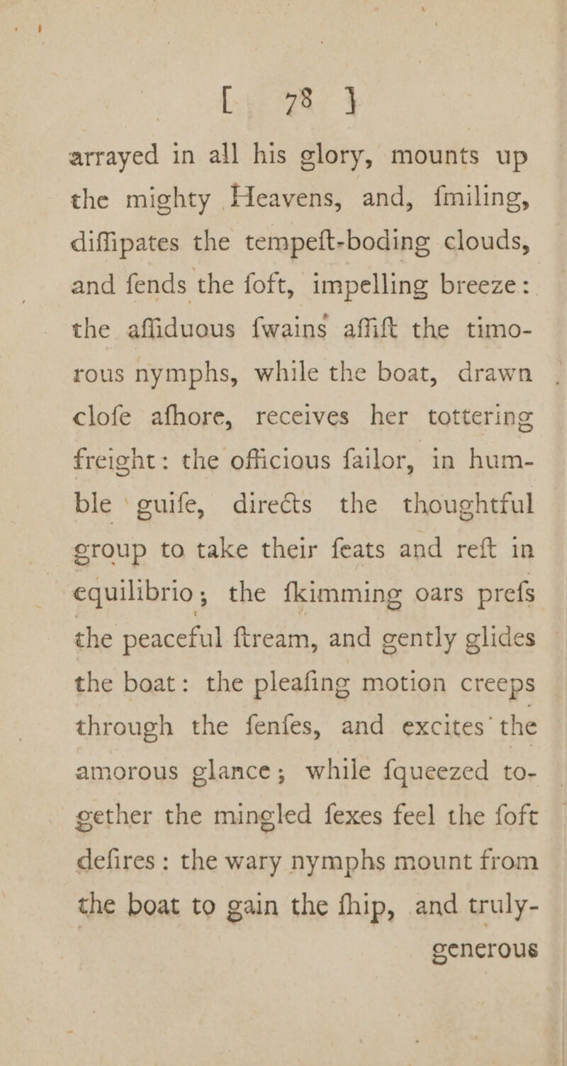 Lyereay arrayed in all his glory, mounts up the mighty Heavens, and, fmiling, diffipates the tempeft-boding clouds, and fends the foft, impelling breeze : the affiduous fwains affift the timo- rous nymphs, while the boat, drawn . clofe afhore, receives her tottering freight: the officious failor, in hum- ble ‘guife, directs the thoughtful croup to take their feats and reft in equilibrio; the fkimming oars prefs the peaceful {ftream, and gently glides — the boat: the pleafing motion creeps through the fenfes, and excites’ the amorous glance; while fqueezed to- gether the mingled fexes feel the foft defires : the wary nymphs mount from the boat to gain the fhip, and truly- | generous