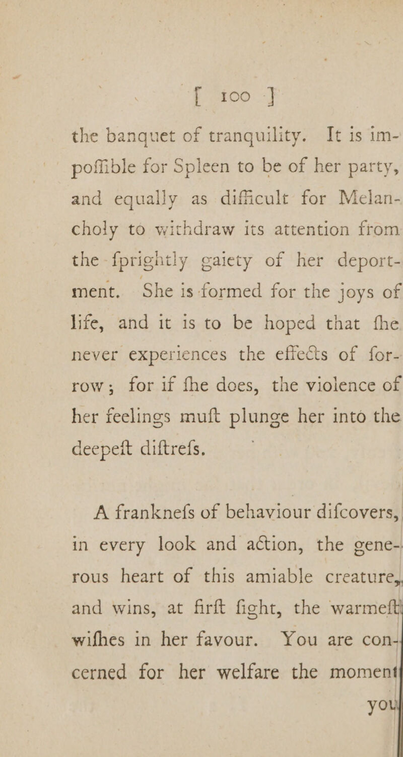 the banquet of tranquility. It is im- poffible for Spleen to be of her party, and equally as difficult for Melan- choly to withdraw its attention from the fprightly gaiety of her deport- ment. She is formed for the joys of life, and it is to be hoped that the never experiences the effects of for- row; for if fhe does, the violence of her feelings muft plunge her into the deepeit diftrefs. A franknefs of behaviour difcovers, in every look and action, the gene-. rous heart of this amiable creature,. and wins, at firft fight, the warmeft} wifhes in her favour. You are con- cerned for her welfare the moment you