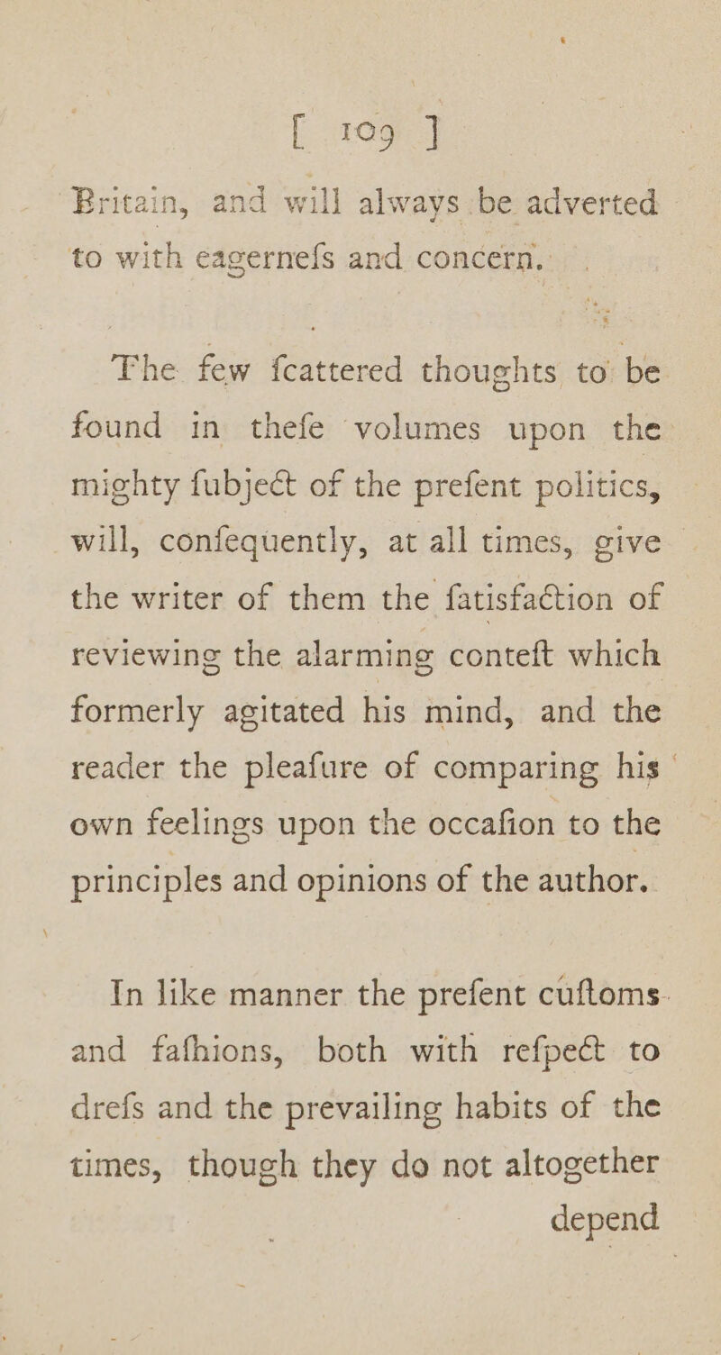 Britain, and will always be adverted to with eagernefs and concern. The few {cattered thoughts to be found in thefe volumes upon the mighty fubjeét of the prefent politics, will, confequently, at all times, give the writer of them the fatisfaction of reviewing the alarming conteft which formerly agitated his mind, and the reader the pleafure of comparing his own feelings upon the occafion to the principles and opinions of the author. In like manner the prefent cuftoms. and fafhions, both with refpect to drefs and the prevailing habits of the times, though they do not altogether depend