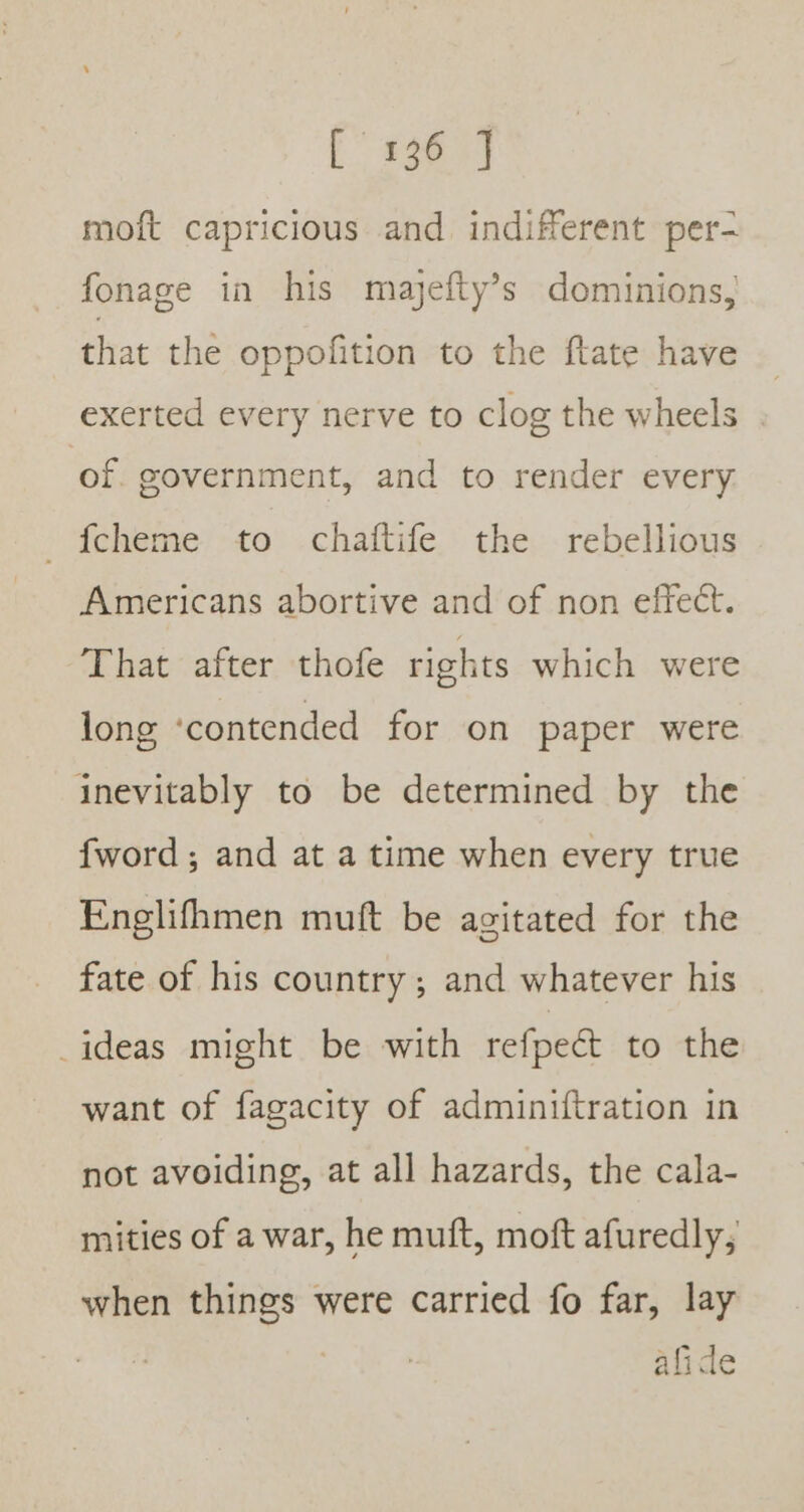 moft capricious and indifferent per- fonage in his majefty’s dominions, that the oppofition to the ftate have exerted every nerve to clog the wheels of. government, and to render every fcheme to chaftife the rebellious Americans abortive and of non effect. That after thofe rights which were long ‘contended for on paper were inevitably to be determined by the {word ; and at a time when every true Englifhmen muft be agitated for the fate of his country; and whatever his _ideas might be with refpect to the want of fagacity of adminiftration in not avoiding, at all hazards, the cala- mities of a war, he muft, moft afuredly; when things were carried fo far, lay afide