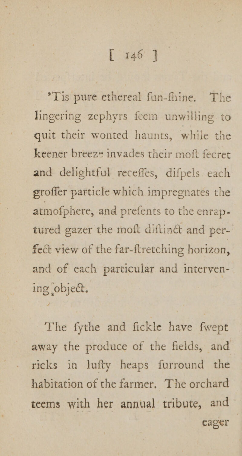 Tis pure ethereal fun-fhine. The lingering zephyrs feem unwilling to quit their wonted haunts, while the keener breeze invades their moft fecret and delightful receffes, difpels. each eroffer particle which impregnates the atmofphere, and prefents to the enrap- tured gazer the moft diftin&amp; and per- fect view of the far-ftretching horizon, and of each particular and interven- ing object. The fythe and fickle have fwept away the produce of the fields, and ricks in lufty heaps furround the habitation of the farmer. The orchard teems with her annual tribute, and eager