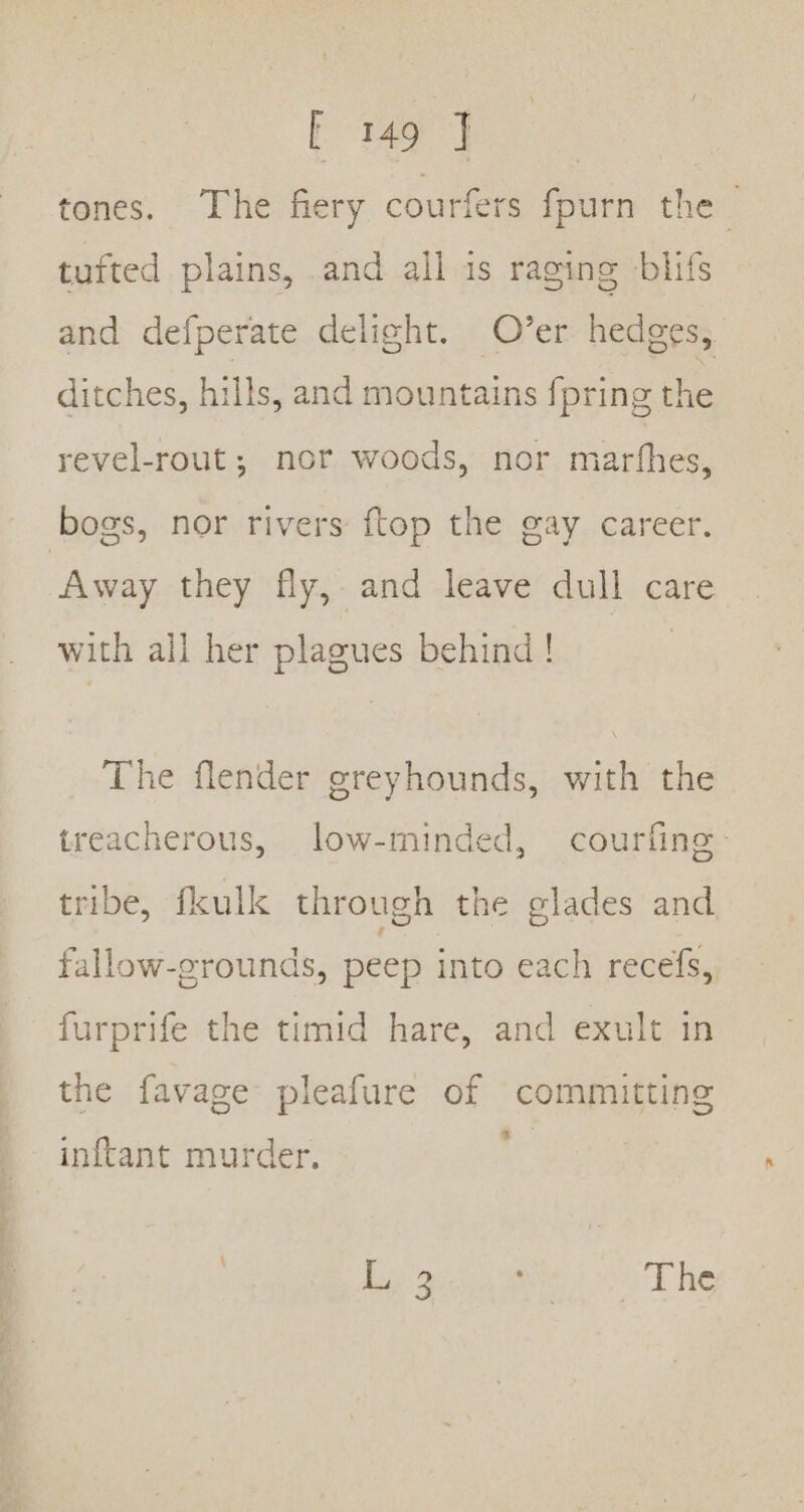 tones. The fiery courfers fpurn the | tufted plains, .and all is raging blifs and defperate delight. Over hedges, ditches, hills, and mountains fpring the revel-rout; nor woods, nor marfhes, bogs, nor rivers {top the gay career. Away they fly, and leave dull care with all her plagues behind! The flender greyhounds, with the treacherous, low-minded, courfing tribe, fkulk through the elades and fallow-grounds, peep into each recefs, furprife the timid hare, and exult in the favage pleafure of committing 3 inftant murder. Dep pcre 1504 he