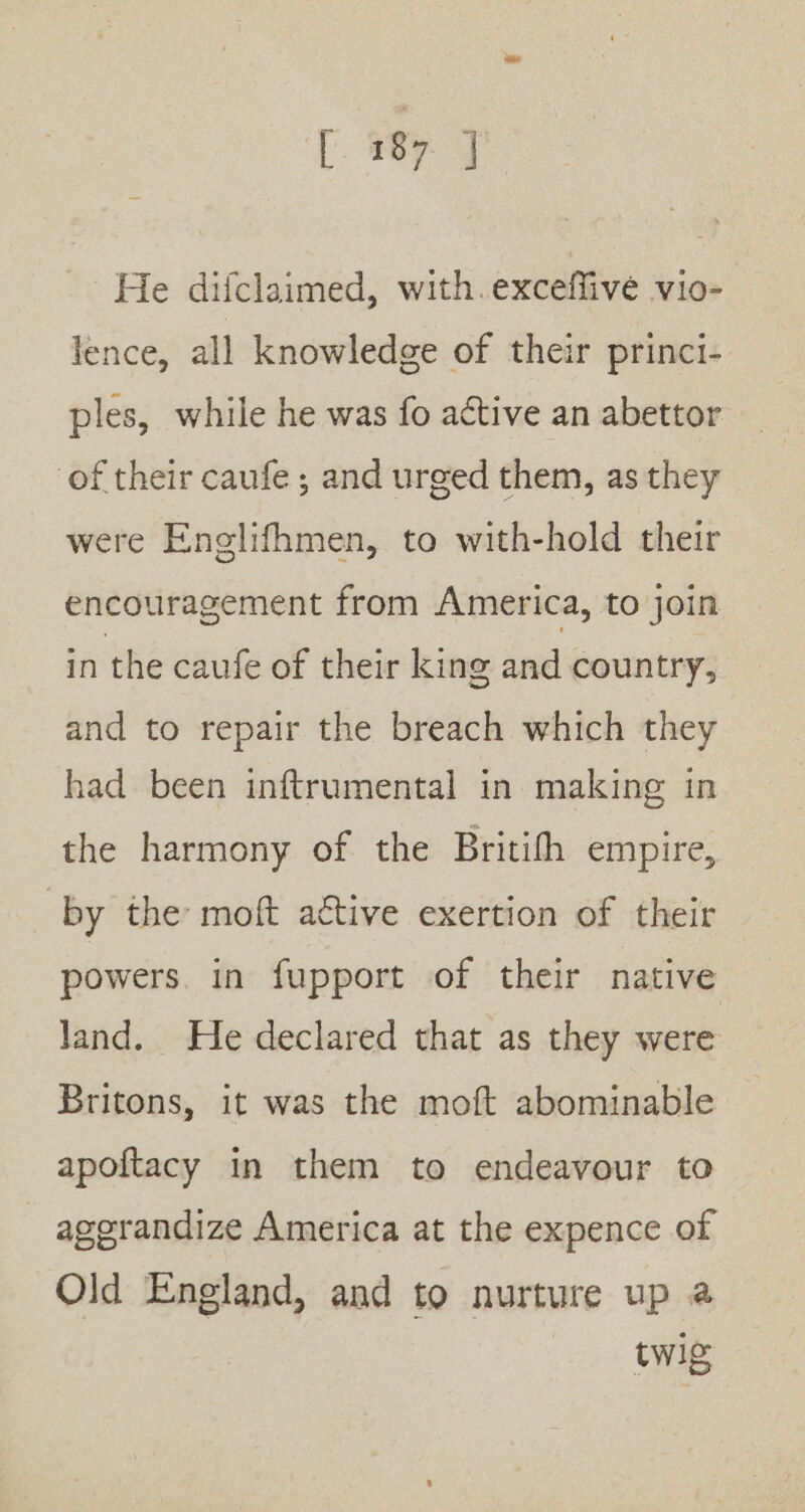 He difclaimed, with.exceffive vio- lence, all knowledge of their princi- ples, while he was fo active an abettor. of their caufe; and urged them, as they were Enolifhmen, to with-hold their encouragement from America, to join in the caufe of their king and country, and to repair the breach which they had been inftrumental in making in the harmony of the Britifh empire, by the moft aétive exertion of their powers. in fupport of their native land. He declared that as they were Britons, it was the moft abominable apoitacy in them to endeavour to agerandize America at the expence of Old England, and to nurture up @ twig