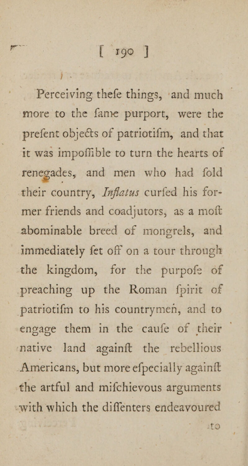 [ #90 ] xe Perceiving thefe things, ‘and much — more to the fame purport, were the prefent objects of patriotifm, and that it was impoffible to turn the hearts of renegades, and men who had fold their country, J#fatus curfed his for- mer friends and coadjutors, as a moft abominable breed of mongrels, and immediately fet off on a tour through the kingdom, for the purpofe of preaching up the Roman fpirit of patriotifm to his countrymen, and to engage them in the caufe of their native land againft the rebellious Americans, but more efpecially againit the artful and mifchievous arguments «with which the diffenters endeavoured ito