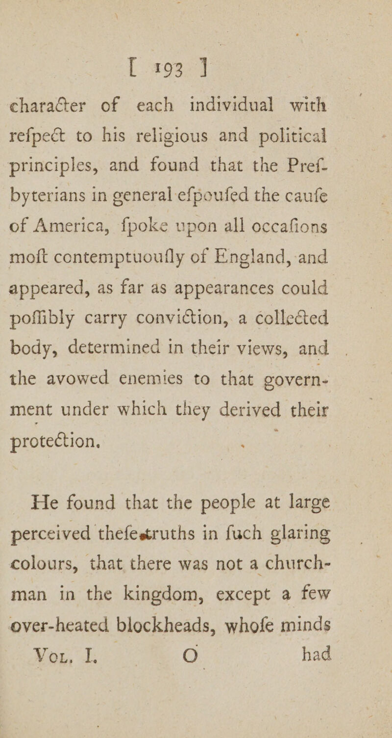 character of each individual with refpect to his religious and political principles, and found that the Pref- byterians in general efpoufed the caufe of America, fpoke upon all occafions moft contemptuoufly of England, and appeared, as far as appearances could poflibly carry conviction, a collected body, determined in their views, and. the avowed enemies to that govern- ment under which they derived their protection. He found that the people at large perceived thefestruths in fuch glaring colours, that there was not a church- man in the kingdom, except a few over-heated blockheads, whofe minds Meg, Ee. O. had