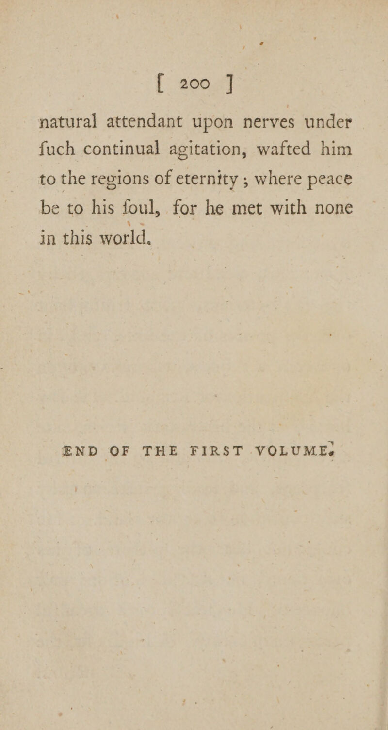 [ eon” natural attendant upon nerves under fuch continual agitation, wafted him to the regions of eternity ; where peace be to his foul, for he met with none in this world. END OF THE FIRST VOLUME.