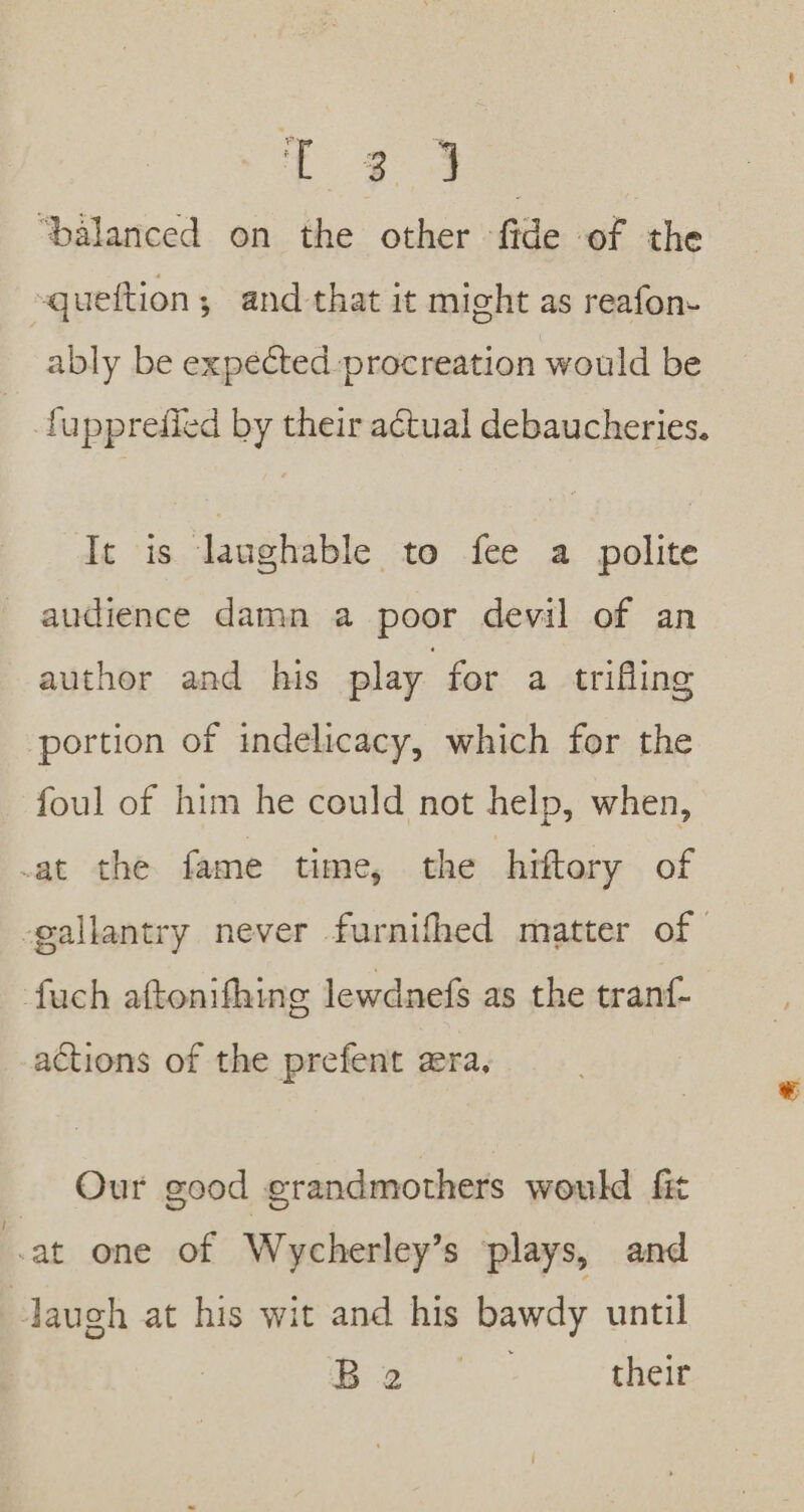 t 735 ‘balanced on the other fide of the queftion; and that it might as reafon- ably be expected procreation would be fupprefied by their actual debaucheries. It is laughable to fee a polite audience damn a poor devil of an author and his play for a trifling portion of indelicacy, which for the foul of him he could not help, when, -at the fame time, the hiftory of -gallantry never furnifhed matter of fach aftonifhing lewdnefs as the tranf- actions of the prefent aera, Our good grandmothers would fit at one of Wycherley’s plays, and laugh at his wit and his bawdy until Le aes their