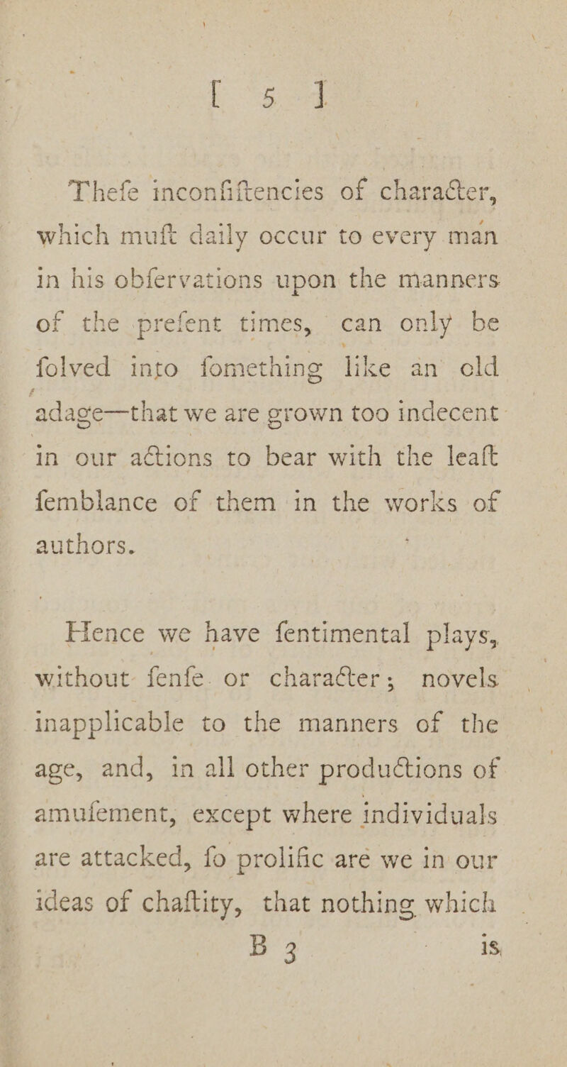 Thefe inconfiftencies of character, which muft daily occur to every man in his obfervations upon the manners of the -prefent times, can only be folved into fomething like an cld adage—that we are grown too indecent. in our actions to bear with the leaft femblance of them in the works of authors. Hence we have fentimental plays, without fenfe. or character; novels inapplicable to the manners of the age, and, in all other productions of amufement, except where individuals are attacked, fo prolific aré we in our ideas of chaftity, that nothing which B 3 be