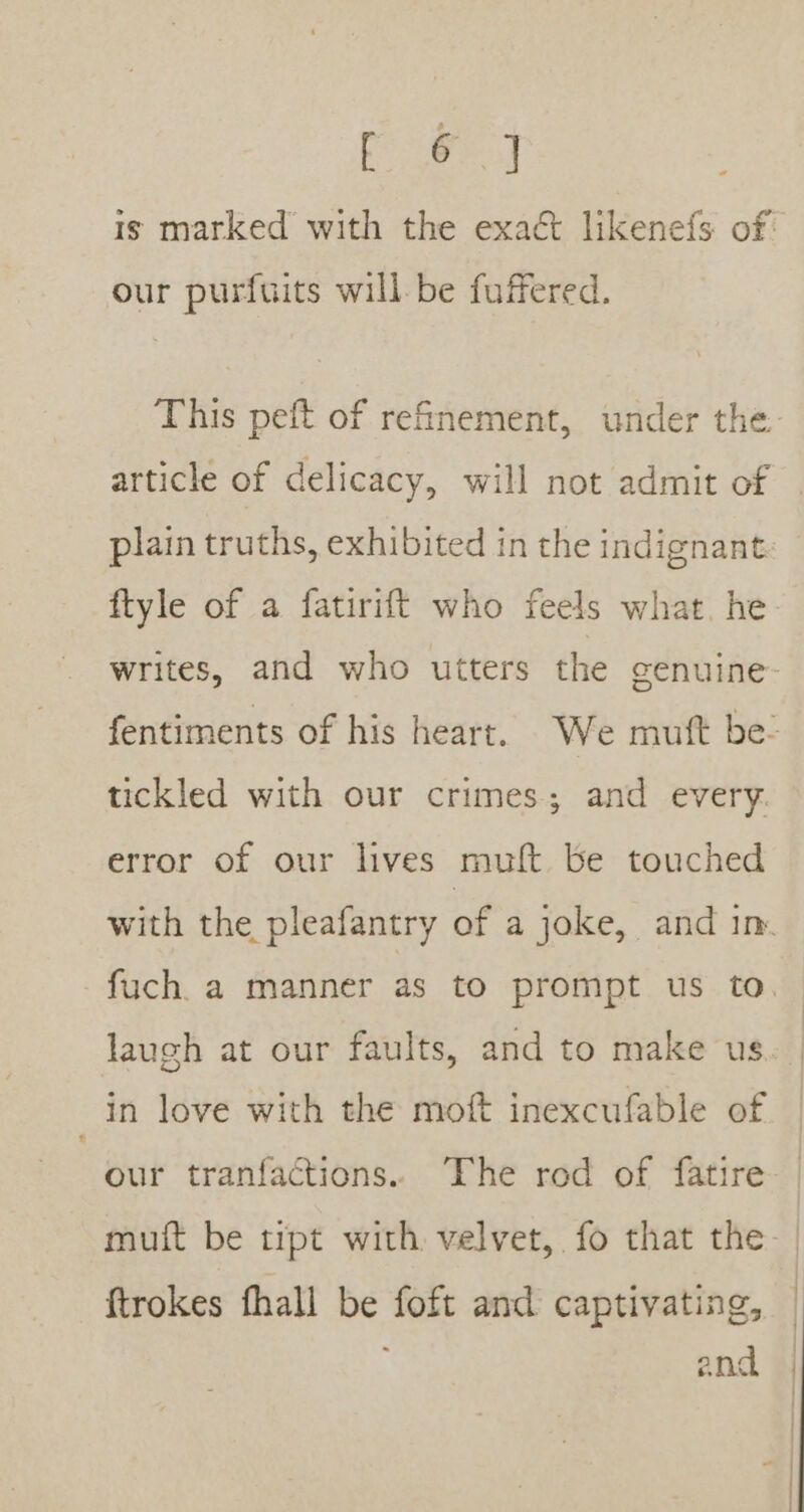 oe at our purfuits will be fuffered. article of delicacy, will not admit of plain truths, exhibited in the indignant ftyle of a fatirift who feels what. he tickled with our crimes; and every. error of our lives mult be touched in love with the moft inexcufable of our tranfactions.. Fhe rod of fatire muft be tipt with velvet, fo that the ftrokes fhall be foft and captivating, and :