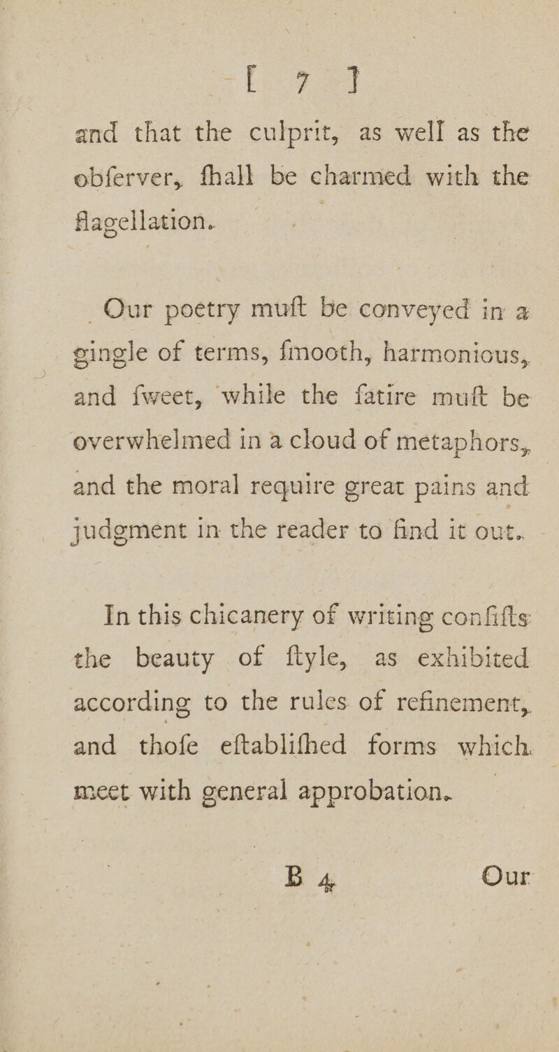 ae a and that the culprit, as well as the obferver, fhall be charmed with the flagellation. Our poetry muft be conveyed in a eingle of terms, fmooth, harmonious, and {fweet, while the fatire muft be overwhelmed in a cloud of metaphors, and the moral require great pains and judgment in the reader to find it out. - In this chicanery of writing confifts: the beauty of ftyle, as exhibited according to the rules of refinement, and thofe eftablifhed forms which. meet with general approbation. B 4 Our