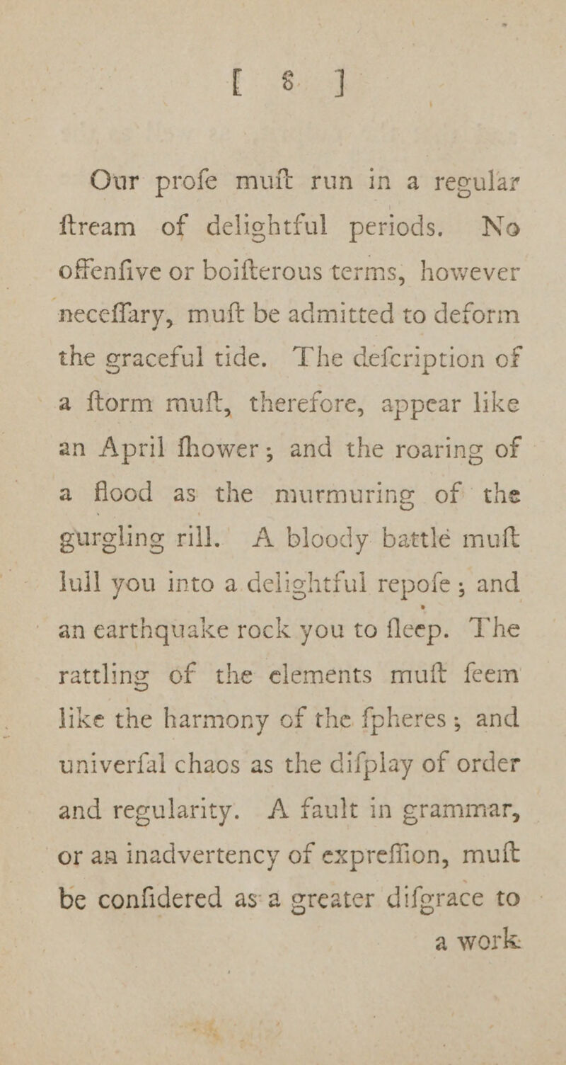 Our profe muft run in a regular ftream of delightful periods. No offenfive or boifterous terms, however neceflary, muft be admitted to deform the graceful tide. The defcription of a ftorm muft, therefore, appear like an April fhower; and the roaring of a flood as the murmuring of the gurgling rill. A bloody battlé muft Juil you into a delightful repofe ; and an earthquake rock you to fleep. The rattling of the elements muit feem like the harmony of the fpheres; and univerfal chaos as the difplay of order and regularity. A fault in grammar, or an inadvertency of expreffion, muit be confidered as:a greater difgrace to a work: Pa