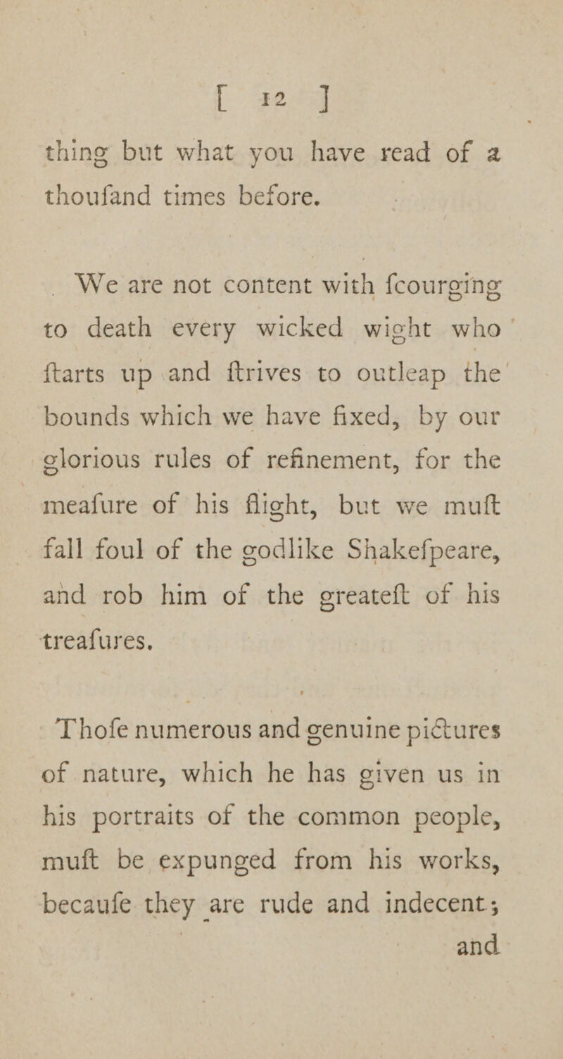 L 3ee4 thing but what you have read of a thoufand times before. We are not content with fcourging to death every wicked wight who’ {tarts up and ftrives to outleap the bounds which we have fixed, by our glorious rules of refinement, for the meafure of his flight, but we muft fall foul of the godlike Shakefpeare, and rob him of the greateft of his treafures. Thofe numerous and genuine pictures of nature, which he has given us in his portraits of the common people, muft be expunged from his works, becaufe they are rude and indecent; | and