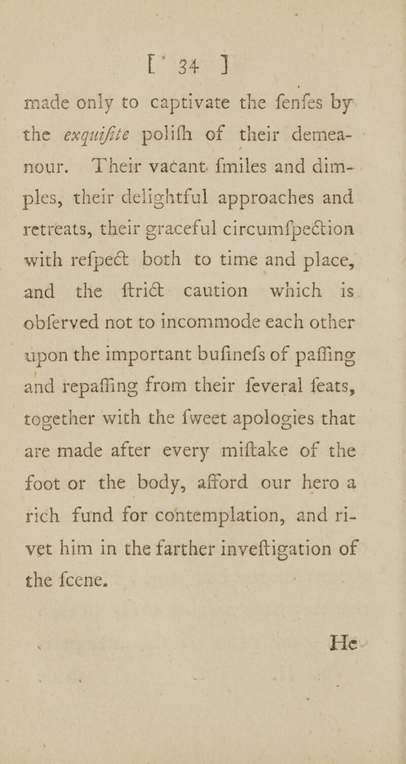 made only to captivate the fenfes by the exquifite polith of their demea-- nour. Their vacant. {miles and dim- ples, their delightful approaches and retreats, their graceful circumfpection with refpect both to time and place, and the ftrit caution which is obferved not to incommode each other upon the important bufinefs of paffing and repaffing from their feveral feats, together with the {weet apologies that are made after every miftake of the foot or the body, afford our hero a rich fund for contemplation, and ri- vet him in the farther inveftigation of the fcene.