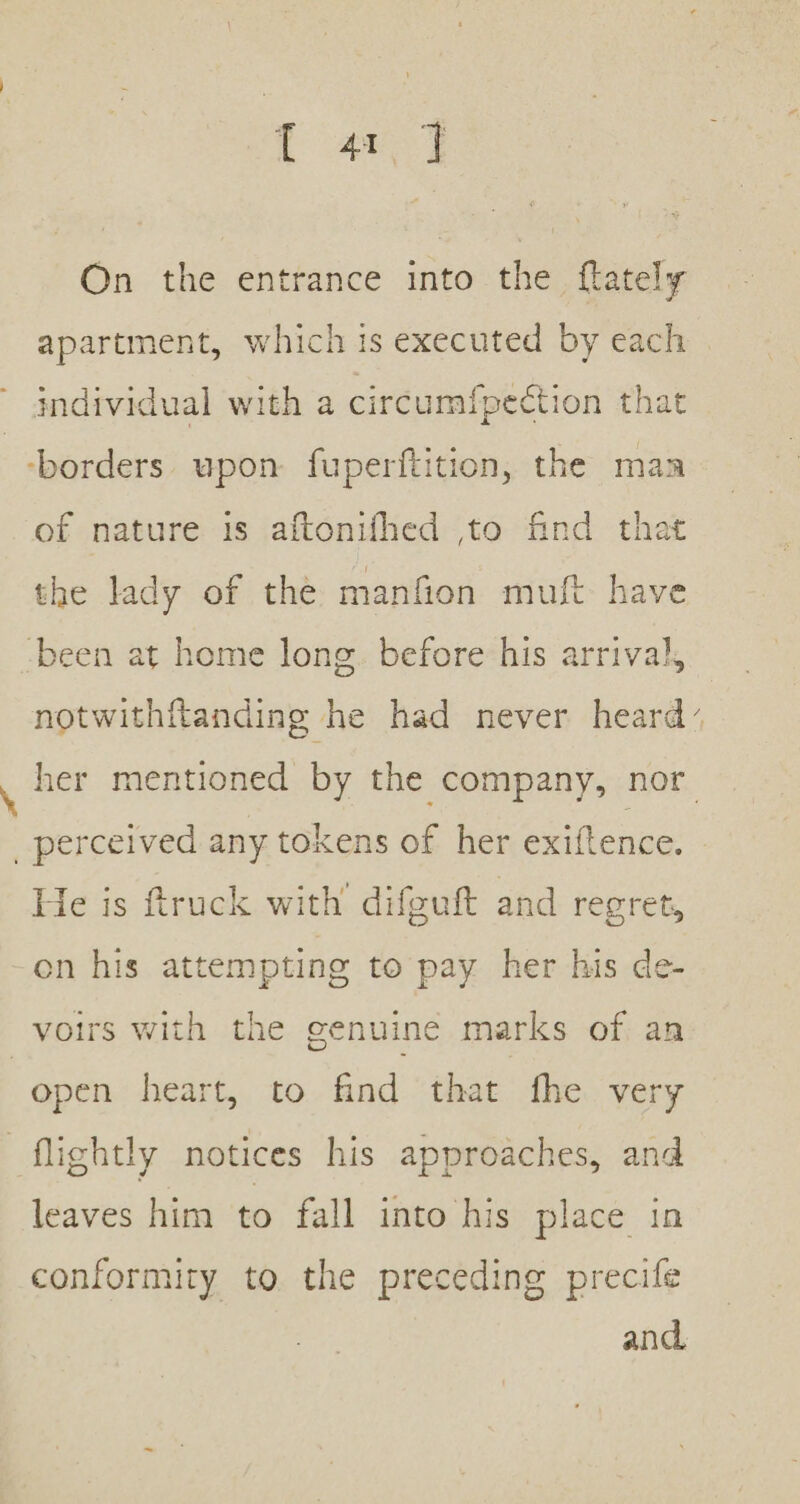 ta) On the entrance into the {lately apartment, which is executed by each individual with a circumfpection that borders upon fuperftition, the maa of nature 1s aftonifhed to find that the lady of the manfion muft have -been at home long. before his arrival, notwithftanding he had never heard’ ‘ her mentioned by the company, nor perceived any tokens of her exiftence. He is ftruck with’ difguft and regret, en his attempting to pay her his de- voirs with the genuine marks of an open heart, to find that fhe very _flightly notices his approaches, and leaves him to fall into his place in conformity to the preceding precife