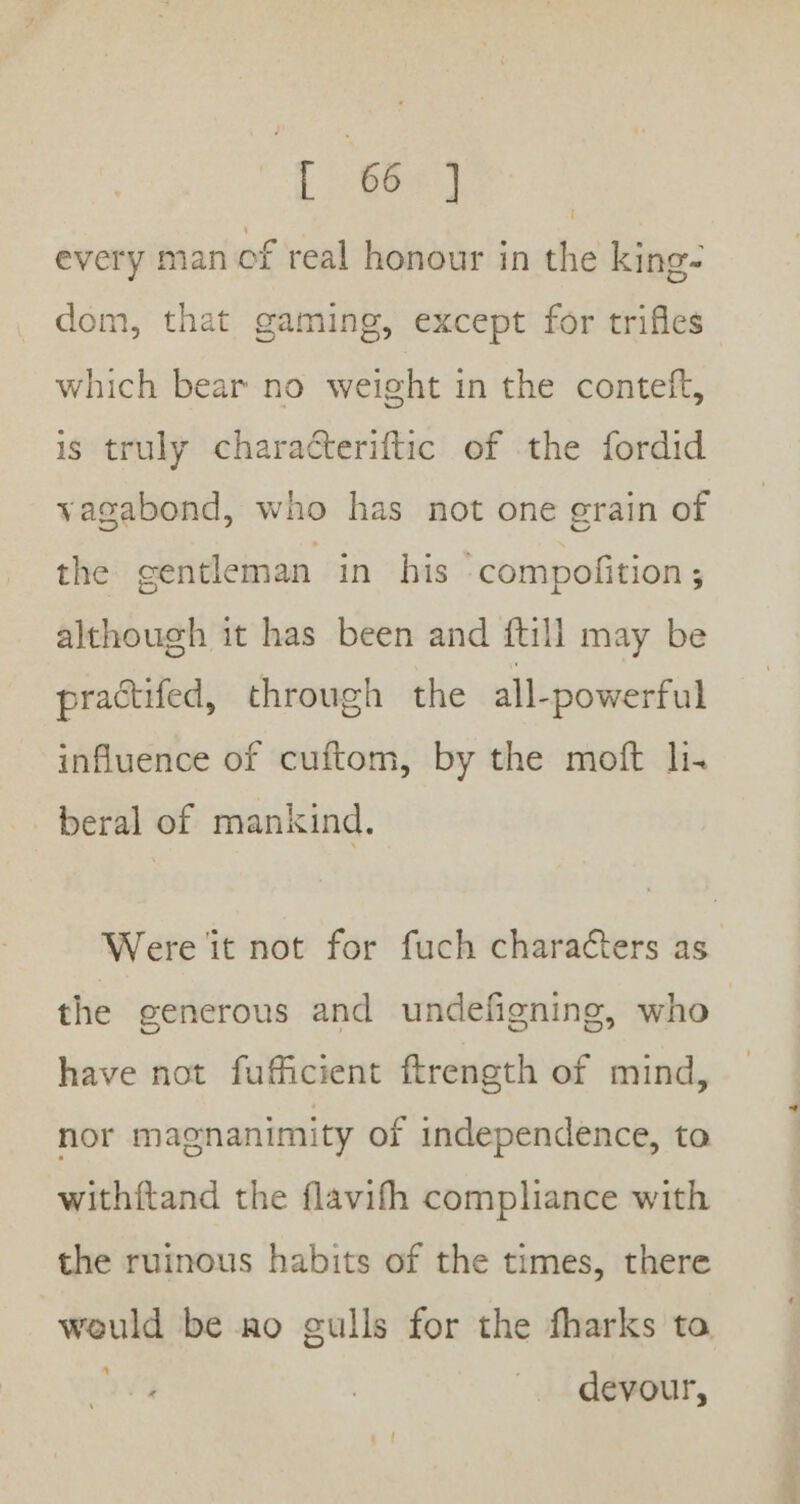 every man of real honour in the king- dom, that gaming, except for trifles which bear no weight in the conteft, is truly characteriftic of the fordid vagabond, who has not one grain of the centleman in his compofition ; although it has been and ftill may be practifed, through the all-powerful influence of cuftom, by the moft li. beral of mankind, Were it not for fuch characters as o°, who the generous and undefigning, have not fuficient ftrength of mind, nor magnanimity of independence, to withftand the flavifh compliance with the ruinous habits of the times, there would be ao gulls for the fharks to “ devour,