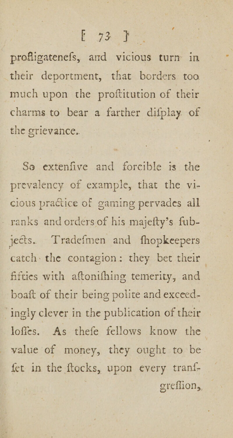 “4 profligatenefs, and vicious turm in their deportment, that borders too much upon the proftitution of their charms to bear a farther difplay of the grievance.. So extenfive and forcible is the prevalency of example, that the vi- cious practice of gaming pervades all - ranks and orders of his majefty’s fub- jects. Tradefmen and fhopkeepers catch: the contagion: they bet their fifties with aftonifhing temerity, and boaft of their being polite and exceed- “ingly clever in the publication of their lofies. As thefe fellows know the value of money, they ought to be fet in the ae upon every tran{- sreffion,,