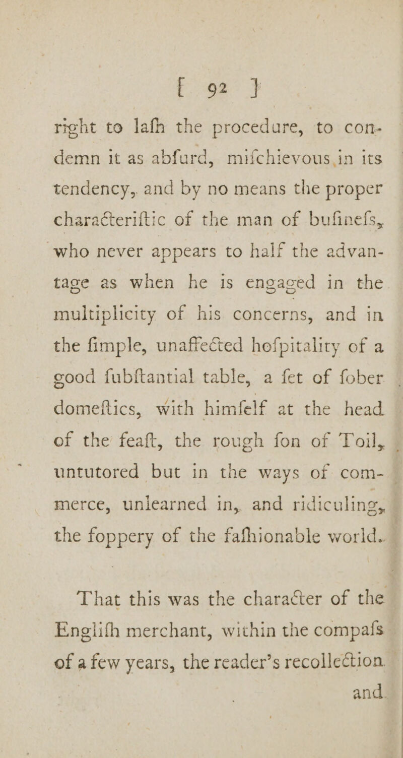 ge } right to lafh the procedure, to con- demn it as abfurd, mifchievous.in its tendency, and by no means the proper characteriftic of the man of bufinefs, who never appears to half the advan- tage as when he is engaged in the multiplicity of his concerns, and in the fimple, unaffected hofpitality of a cood fubftantial table, a fet of fober domeftics, with himfelf at the head of the feaft, the rough fon of Toil, | untutored but in the ways of com- | merce, unlearned in, and ridiculing, | the foppery of the fafhionable world. | That this was the character of the Englifh merchant, within the compafs of afew years, the reader’s recollection.