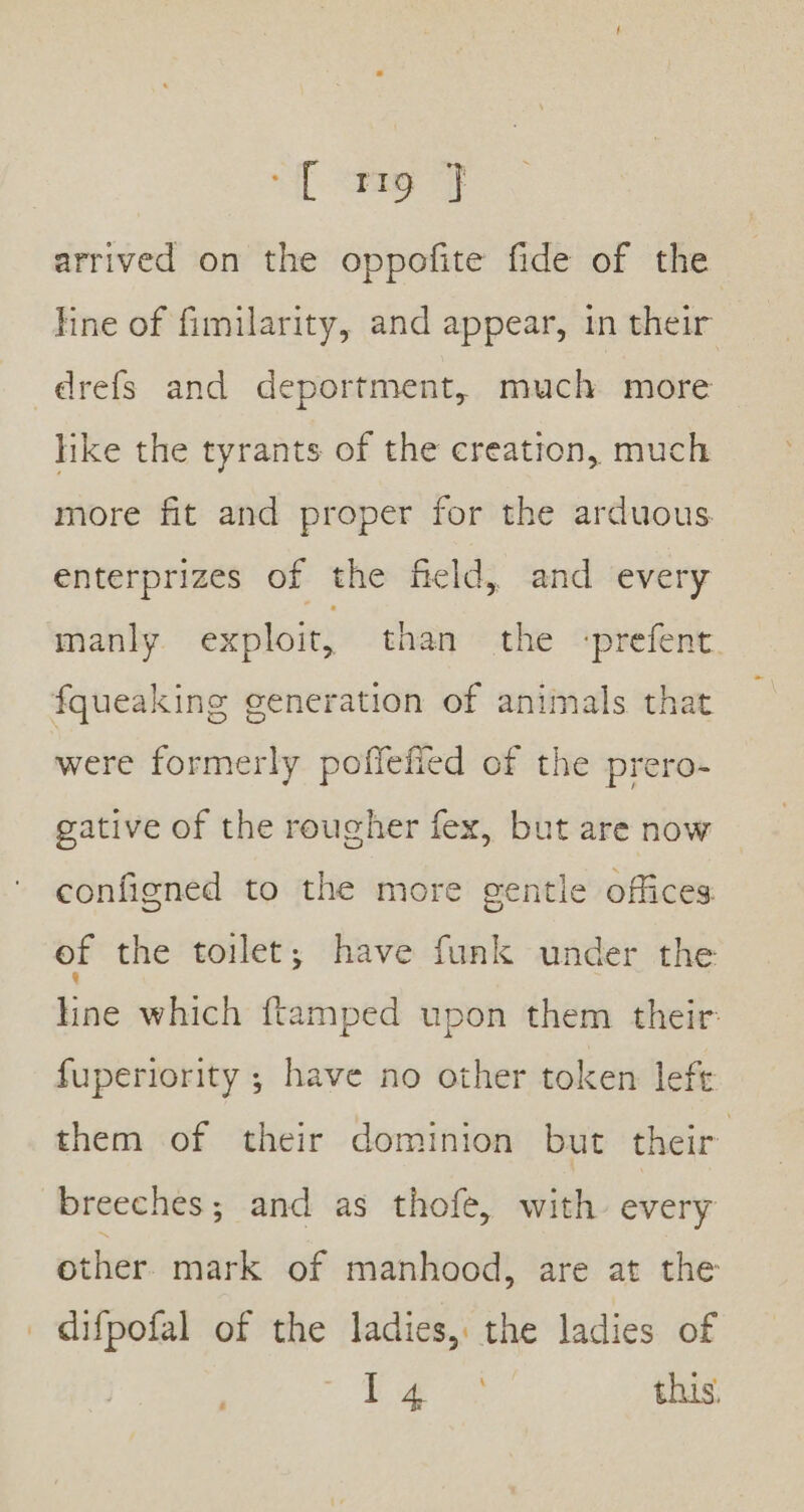 if Seay OF arrived on the oppofite fide of the line of fimilarity, and appear, in their drefs and deportment, much more like the tyrants of the creation, much more fit and proper for the arduous enterprizes of the field, and every manly exploit, than the -prefent fqueaking generation of animals that were formerly poflefied of the prero- gative of the rougher fex, but are now configned to the more gentle offices. of the toilet; have funk under the line which ftamped upon them their: fuperiority ; have no other token left them of their dominion but their breeches; and as thofe, with every other. mark of manhood, are at the difpofal of the ladies, the ladies of AE Se aa this,