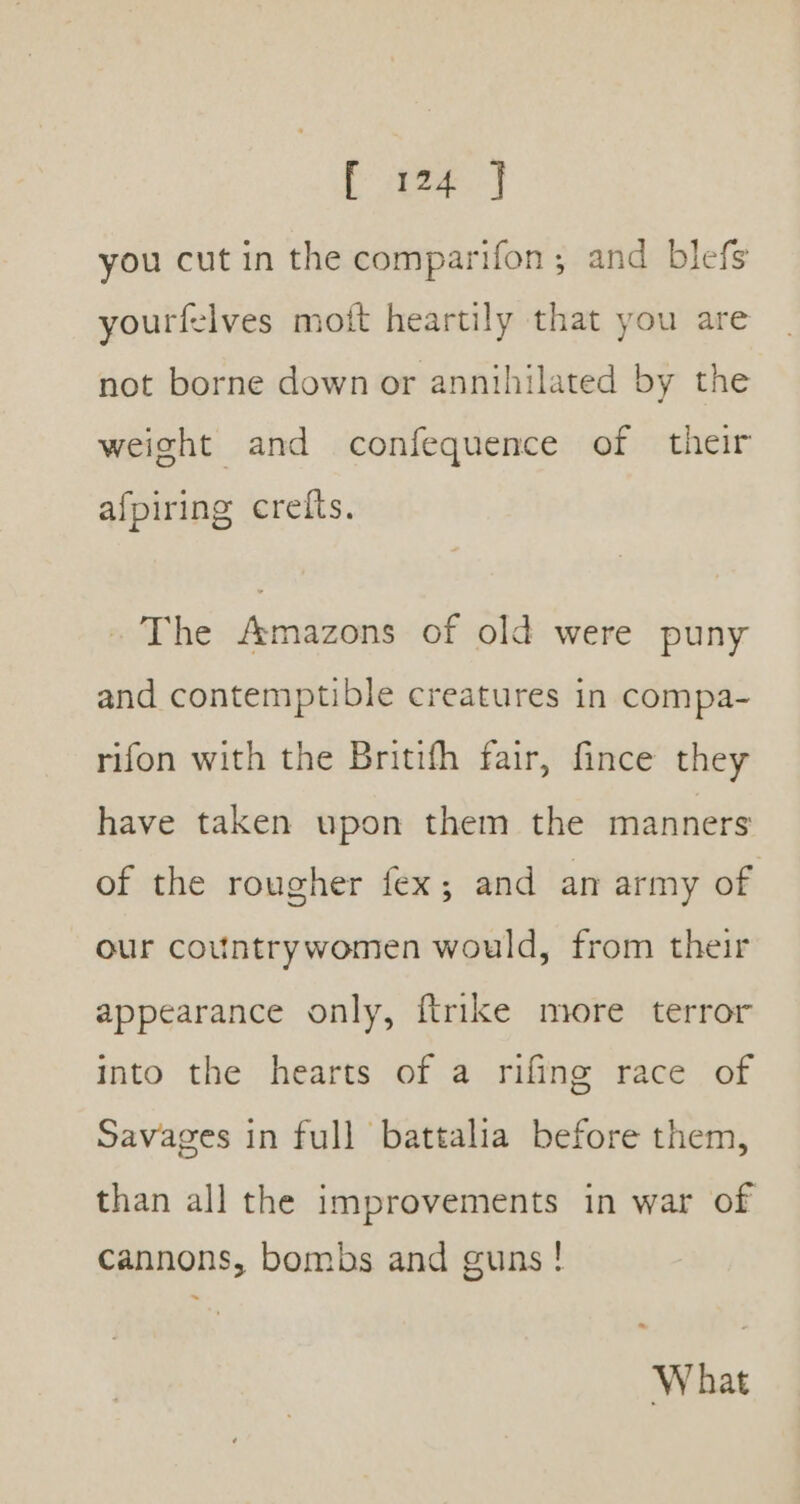 ee ae you cut in the comparifon ; and blefs yourfelves moft heartily that you are not borne down or annihilated by the weight and confequence of their afpiring crelts. - The Amazons of old were puny and contemptible creatures in compa- rifon with the Britifh fair, fince they have taken upon them the manners of the rougher fex; and an army of our countrywomen would, from their appearance only, ftrike more terror into the hearts of a rifing race of Savages in full battalia before them, than all the improvements in war of cannons, bombs and guns! ~ What