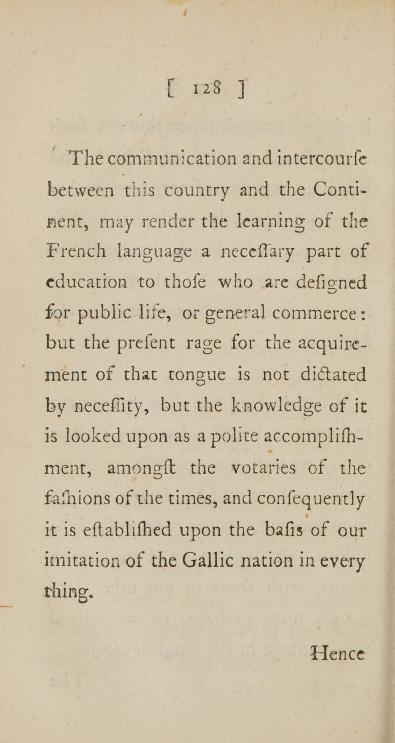 { 228 j ' The communication and intercourfe between this country and the Conti- ment, may render the learning of the French language a neceffary part of education to thofe who are defigned for public life, or general commerce: but the prefent rage for the acquire- ment of that tongue is not dictated by neceffity, but the knowledge of it is looked upon as a polite accomplith- ment, amongft the votaries of the fathions of the times, and confequently it is eftablifhed upon the bafis of our imitation of the Gallic nation in every thing. Hence