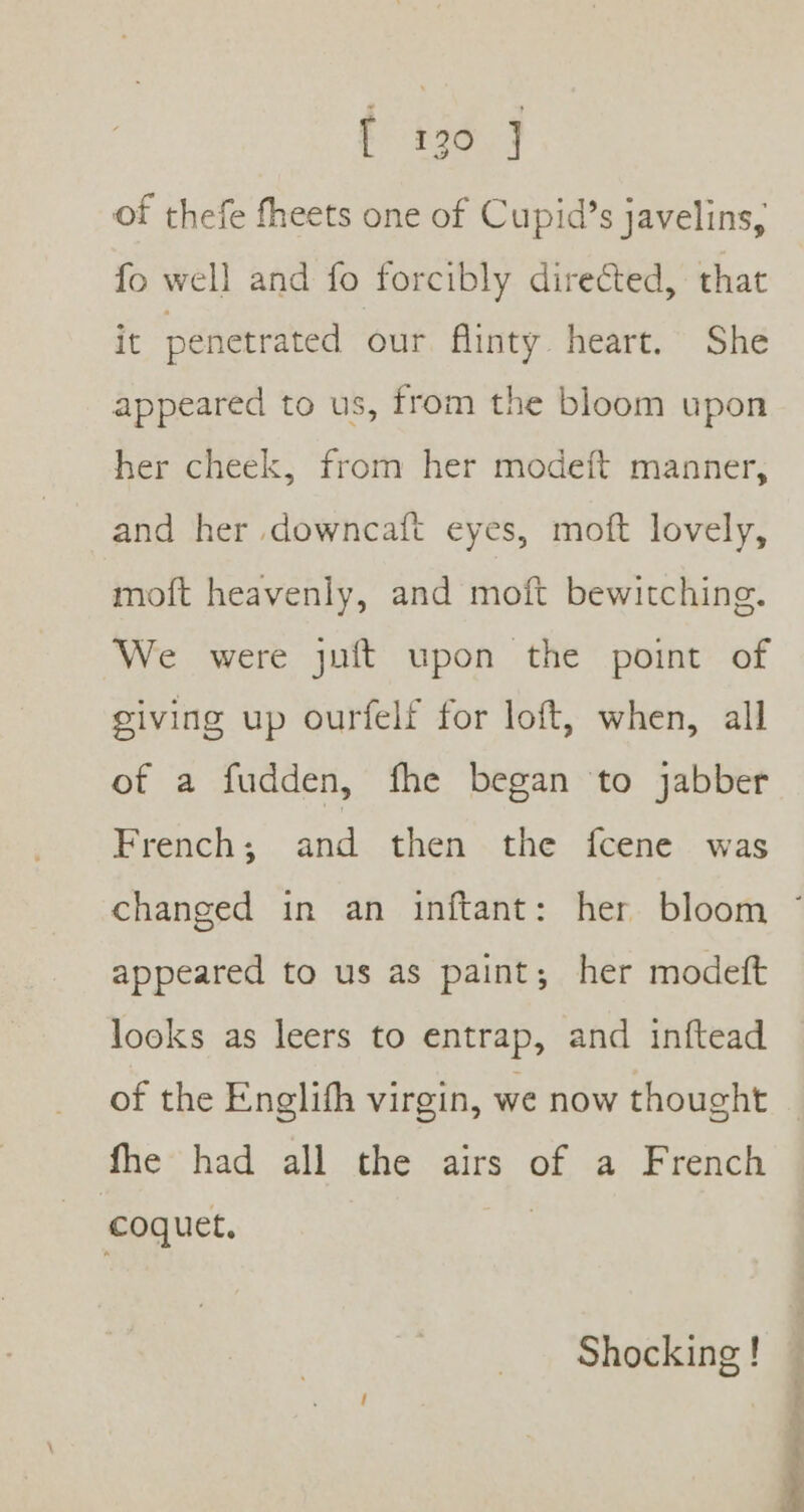 f i369 of thefe fheets one of Cupid’s javelins, fo well and fo forcibly direéted, that it penetrated our flinty. heart. She appeared to us, from the bloom upon her cheek, from her modeft manner, and her downcaft eyes, moft lovely, moft heavenly, and moft bewitching. We were juft upon the point of giving up ourfelf for loft, when, all of a fudden, fhe began to jabber French; and then the {fcene. was changed in an inftant: her bloom * appeared to us as paint; her modeft looks as leers to entrap, and inftead of the Englifh virgin, we now thought — fhe had all the airs of a French coquet. 3 Shocking!